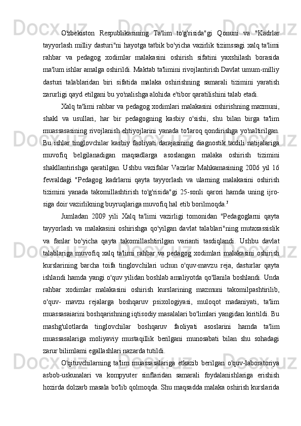 O'zbekiston   Respublikasining   Ta'lim   to'g'risida"gi   Qonuni   va   "Kadrlar
tayyorlash milliy dasturi"ni hayotga tatbik bo'yicha vazirlik tizimssagi xalq ta'limi
rahbar   va   pedagog   xodimlar   malakasini   oshirish   sifatini   yaxshilash   borasida
ma'lum ishlar amalga oshirildi. Maktab ta'limini rivojlantirish Davlat umum-milliy
dasturi   talablaridan   biri   sifatida   malaka   oshirishning   samarali   tizimini   yaratish
zarurligi qayd etilgani bu yo'nalishga alohida e'tibor qaratilishini talab etadi.
Xalq ta'limi rahbar va pedagog xodimlari malakasini oshirishning mazmuni,
shakl   va   usullari,   har   bir   pedagogning   kasbiy   o'sishi,   shu   bilan   birga   ta'lim
muassasasining rivojlanish ehtiyojlarini yanada to'laroq qondirishga yo'naltirilgan.
Bu   ishlar   tinglovchilar   kasbiy   faoliyati   darajasining   diagnostik   taxlili   natijalariga
muvofiq   belgilanadigan   maqsadlarga   asoslangan   malaka   oshirish   tizimini
shakllantirishga   qaratilgan.   Ushbu   vazifalar   Vazirlar   Mahkamasining   2006   yil   16
fevraldagi   "Pedagog   kadrlarni   qayta   tayyorlash   va   ularning   malakasini   oshirish
tizimini   yanada   takomillashtirish   to'g'risida"gi   25-sonli   qarori   hamda   uning   ijro-
siga doir vazirlikning buyruqlariga muvofiq hal etib borilmoqda. J
Jumladan   2009   yili   Xalq   ta'limi   vazirligi   tomonidan   "Pedagoglarni   qayta
tayyorlash   va   malakasini   oshirishga   qo'yilgan   davlat   talablari"ning   mutaxassislik
va   fanlar   bo'yicha   qayta   takomillashtirilgan   varianti   tasdiqlandi.   Ushbu   davlat
talablariga   muvofiq   xalq   ta'limi   rahbar   va   pedagog   xodimlari   malakasini   oshirish
kurslarining   barcha   toifa   tinglovchilari   uchun   o'quv-mavzu   reja,   dasturlar   qayta
ishlandi hamda yangi o'quv yilidan boshlab amaliyotda qo'llanila boshlandi. Unda
rahbar   xodimlar   malakasini   oshirish   kurslarining   mazmuni   takomilpashtirilib,
o'quv-   mavzu   rejalarga   boshqaruv   psixologiyasi,   muloqot   madaniyati,   ta'lim
muassasaiarini boshqarishning iqtisodiy masalalari bo'limlari yangidan kiritildi. Bu
mashg'ulotlarda   tinglovchilar   boshqaruv   faoliyati   asoslarini   hamda   ta'lim
muassasalariga   moliyaviy   mustaqillik   berilgani   munosabati   bilan   shu   sohadagi
zarur bilimlami egallashlari nazarda tutildi.
O'qituvchilarning   ta'lim   muassasalariga   etkazib   berilgan   o'quv-laboratoriya
asbob-uskunalari   va   kompyuter   sinflaridan   samarali   foydalanishlariga   erishish
hozirda dolzarb masala bo'lib qolmoqda. Shu maqsadda malaka oshirish kurslarida 