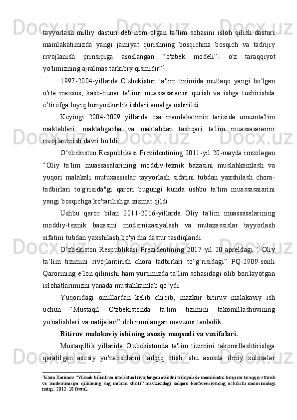 tayyorlash   milliy   dasturi   deb   nom   olgan   ta’lim   sohasini   isloh   qilish   dasturi
mamlakatimizda   yangi   jamiyat   qurishning   bosqichma   bosqich   va   tadrijiy
rivojlanish   prinsipiga   asoslangan   “ o'zbek   modeli”-   o'z   taraqqiyot
yo'limizning ajralmas tarkibiy qismidir” 1
1997-2004-yillarda   O'zbekiston   ta'lim   tizimida   mutlaqo   yangi   bo'lgan
o'rta   maxsus,   kasb-hunar   ta'limi   muassasaiarini   qurish   va   ishga   tushirishda
e’tirofga loyiq bunyodkorlik ishlari amalga oshirildi.
Keyingi   2004-2009   yillarda   esa   mamlakatimiz   tarixida   umumta'lim
maktablari,   maktabgacha   va   maktabdan   tashqari   ta'lim   muassasaiarini
rivojlantirish davri bo'ldi.
O‘zbekiston  Respublikasi  Prezidentining 2011-yil 20-mayda imzolagan
“Oliy   ta'lim   muassasalarining   moddiv-texnik   bazasini   muslahkamlash   va
yuqori   malakali   mutuxassislar   tayyorlash   sifatini   tubdan   yaxshilash   chora-
tadbirlari   to'g'risida"gi   qarori   bugungi   kunda   ushbu   ta'lim   muassasaiarini
yangi bosqichga ko'tarilishga xizmat qildi.
Ushbu   qaror   bilan   2011-2016-yillarda   Oliy   ta'lim   muassasalarining
moddiy-texnik   bazasini   modernizasiyalash   va   mutaxassislar   tayyorlash
sifatini tubdan yaxshilash bo'yicha dastur tasdiqlandi. 
O‘zbekiston   Respublikasi   Prezidentining   2017   yil   20   apreldagi   “   Oliy
ta’lim   tizimini   rivojlantirish   chora   tadbirlari   to‘g‘risidagi”   PQ-2909-sonli
Qarorining e’lon qilinishi ham yurtimizda ta’lim sohasidagi olib borilayotgan
islohatlarimizni yanada mustahkamlab qo‘ydi.
Yuqoridagi   omillardan   kelib   chiqib,   mazkur   bitiruv   malakaviy   ish
uchun   “Mustaqil   O'zbekistonda   ta'lim   tizimini   takomillashuvining
yo'nalishlari va natijalari” deb nomlangan mavzuni tanladik.
Bitiruv malakaviy ishining asosiy maqsadi va vazifalari.
Mustaqillik   yillarida   O'zbekistonda   ta'lim   tizimini   takomillashtirishga
qaratilgan   asosiy   yo'nalishlarni   tadqiq   etish.   shu   asosda   ilmiy   xulosalar
1
Islom Karimov “Yuksak bilimli va intelektual rivojlangan avlodni tarbiyalash-mamlakatni barqaror taraqqiy ettirish
va   modernizasiya   qilishning   eng   muhim   sharti”   mavzusidagi   xalqaro   konferensiyaning   ochilislii   marosimidagi
nutqi.. 2012. 18 fevral. 