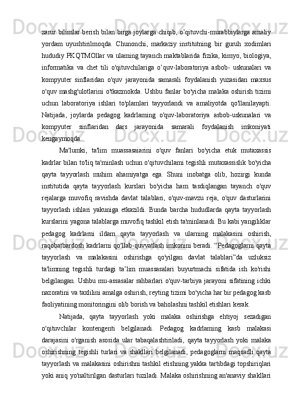 zarur bilimlar berish bilan birga joylarga chiqib, o’qituvchi-murabbiylarga amaliy
yordam   uyushtirilmoqda.   Chunonchi,   markaziy   institutning   bir   guruh   xodimlari
hududiy PKQTMOllar va ulaming tayanch maktablarida fizika, kimyo, biologiya,
informatika   va   chet   tili   o'qituvchilariga   o’quv-laboratoriya   asbob-   uskunalari   va
kompyuter   sinflaridan   o'quv   jarayonida   samarali   foydalanish   yuzasidan   maxsus
o'quv mashg'ulotlarini o'tkazmokda. Ushbu fanlar bo'yicha malaka oshirish tizimi
uchun   laboratoriya   ishlari   to'plamlari   tayyorlandi   va   amaliyotda   qo'llanilayapti.
Natijada,   joylarda   pedagog   kadrlaming   o'quv-laboratoriya   asbob-uskunalari   va
kompyuter   sinflaridan   dars   jarayonida   samarali   foydalanish   imkoniyati
kengaymoqda.
Ma'lumki,   ta'lim   muassasaiarini   o'quv   fanlari   bo'yicha   etuk   mutaxassis
kadrlar bilan to'liq ta'minlash uchun o'qituvchilami tegishli mutaxassislik bo'yicha
qayta   tayyorlash   muhim   ahamiyatga   ega.   Shuni   inobatga   olib,   hozirgi   kunda
institutida   qayta   tayyorlash   kurslari   bo'yicha   ham   tasdiqlangan   tayanch   o'quv
rejalarga   muvofiq   ravishda   davlat   talablari,   o'quv-mavzu   reja,   o'quv   dasturlarini
tayyorlash   ishlari   yakuniga   etkazildi.   Bunda   barcha   hududlarda   qayta   tayyorlash
kurslarini yagona talablarga muvofiq tashkil etish ta'minlanadi. Bu kabi yangiliklar
pedagog   kadrlarni   ildam   qayta   tayyorlash   va   ularning   malakasini   oshirish,
raqobatbardosh kadrlarni qo'llab-quvvatlash imkonini beradi. “Pedagoglarni qayta
tayyorlash   va   malakasini   oshirishga   qo'yilgan   davlat   talablari”da   uzluksiz
ta'limning   tegishli   turdagi   ta’lim   muassasalari   buyurtmachi   sifatida   ish   ko'rishi
belgilangan.  Ushbu  mu-assasalar  rahbarlari   o'quv-tarbiya  jarayoni  sifatining  ichki
nazoratini va taxlilini amalga oshirish, reyting tizimi bo'yicha har bir pedagog kasb
faoliyatining monitoringini olib borish va baholashni tashkil etishlari kerak.
Natijada,   qayta   tayyorlash   yoki   malaka   oshirishga   ehtiyoj   sezadigan
o'qituvchilar   kontengenti   belgilanadi.   Pedagog   kadrlaming   kasb   malakasi
darajasini   o'rganish   asosida   ular   tabaqalashtiriladi,   qayta   tayyorlash   yoki   malaka
oshirishning   tegishli   turlari   va   shakllari   belgilanadi,   pedagoglarni   maqsadli   qayta
tayyorlash va malakasini oshirishni tashkil etishning yakka tartibdagi topshiriqlari
yoki aniq yo'naltirilgan dasturlari tuziladi. Malaka oshirishning an'anaviy shakllari