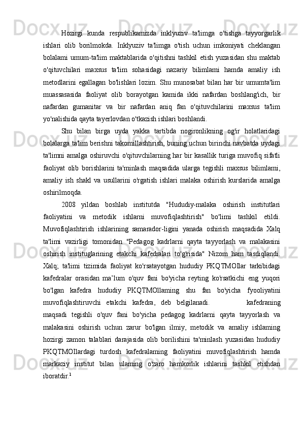 Hozirgi   kunda   respublikamizda   inklyuziv   ta'limga   o'tishga   tayyorgarlik
ishlari   olib   borilmokda.   Inklyuziv   ta'limga   o'tish   uchun   imkoniyati   cheklangan
bolalami   umum-ta'lim   maktablarida   o'qitishni   tashkil   etish   yuzasidan   shu   maktab
o'qituvchilari   maxsus   ta'lim   sohasidagi   nazariy   bilimlami   hamda   amaliy   ish
metodlarini   egallagan   bo'lishlari   lozim.   Shu   munosabat   bilan   har   bir   umumta'lim
muassasasida   faoliyat   olib   borayotgan   kamida   ikki   nafardan   boshlang'ich,   bir
nafardan   gumanitar   va   bir   nafardan   aniq   fan   o'qituvchilarini   maxsus   ta'lim
yo'nalishida qayta tayerlovdan o'tkazish ishlari boshlandi. 
Shu   bilan   birga   uyda   yakka   tartibda   nogironlikning   og'ir   holatlaridagi
bolalarga ta'lim berishni takomillashtirish, buning uchun birinchi navbatda uydagi
ta'limni amalga oshiruvchi o'qituvchilarning har bir kasallik turiga muvofiq sifatli
faoliyat   olib   borishlarini   ta'minlash   maqsadida   ularga   tegishli   maxsus   bilimlami,
amaliy   ish   shakl   va   usullarini   o'rgatish   ishlari   malaka   oshirish   kurslarida   amalga
oshirilmoqda.
2008   yildan   boshlab   institutda   "Hududiy-malaka   oshirish   institutlari
faoliyatini   va   metodik   ishlarni   muvofiqlashtirish"   bo'limi   tashkil   etildi.
Muvofiqlashtirish   ishlarining   samarador-ligini   yanada   oshirish   maqsadida   Xalq
ta'limi   vazirligi   tomonidan   "Pedagog   kadrlarni   qayta   tayyorlash   va   malakasini
oshirish   instituglarining   etakchi   kafedralari   to'g'risida"   Nizom   ham   tasdiqlandi.
Xalq;   ta'limi   tizimida   faoliyat   ko'rsatayotgan   hududiy   PKQTMOIlar   tarkibidagi
kafedralar   orasidan   ma’lum   o'quv   fani   bo'yicha   reyting   ko'rsatkichi   eng   yuqori
bo'lgan   kafedra   hududiy   PKQTMOllaming   shu   fan   bo'yicha   fyooliyatini
muvofiqlashtiruvchi   etakchi   kafedra,   deb   belgilanadi.   Y е takchi   kafedraning
maqsadi   tegishli   o'quv   fani   bo'yicha   pedagog   kadrlarni   qayta   tayyorlash   va
malakasini   oshirish   uchun   zarur   bo'lgan   ilmiy,   metodik   va   amaliy   ishlaming
hozirgi   zamon   talablari   darajasida   olib   borilishini   ta'minlash   yuzasidan   hududiy
PKQTMOIlardagi   turdosh   kafedralaming   faoliyatini   muvofiqlashtirish   hamda
markaziy   institut   bilan   ulaming   o'zaro   hamkorlik   ishlarini   tashkil   etishdan
iboratdir. 1