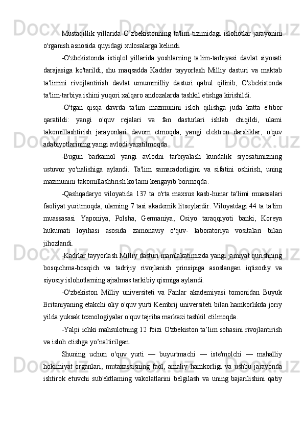 Mustaqillik   yillarida  O’zbekistonning  ta'lim  tizimidagi  islohotlar  jarayonini
o'rganish asnosida quyidagi xulosalarga kelindi.
-O'zbekistonda   istiqlol   yillarida   yoshlarning   ta'lim-tarbiyasi   davlat   siyosati
darajasiga   ko'tarildi,   shu   maqsadda   Kadrlar   tayyorlash   Milliy   dasturi   va   maktab
ta'limini   rivojlantirish   davlat   umummilliy   dasturi   qabul   qilinib,   O'zbekistonda
ta'lim-tarbiya ishini yuqori xalqaro andozalarda tashkil etishga kirishildi.
-O'tgan   qisqa   davrda   ta'lim   mazmunini   isloh   qilishga   juda   katta   e'tibor
qaratildi:   yangi   o'quv   rejalari   va   fan   dasturlari   ishlab   chiqildi,   ulami
takomillashtirish   jarayonlari   davom   etmoqda,   yangi   elektron   darsliklar,   o'quv
adabiyotlarining yangi avlodi yaratilmoqda.
-Bugun   barkamol   yangi   avlodni   tarbiyalash   kundalik   siyosatimizning
ustuvor   yo'nalishiga   aylandi.   Ta'lim   samaradorligini   va   sifatini   oshirish,   uning
mazmunini takomillashtirish ko'lami kengayib bormoqda.
-Qashqadaryo   viloyatida   137   ta   o'rta   maxsus   kasb-hunar   ta'limi   muassalari
faoliyat yuritmoqda, ularning 7 tasi akademik litseylardir. Viloyatdagi 44 ta ta'lim
muassasasi   Yaponiya,   Polsha,   Germaniya,   Osiyo   taraqqiyoti   banki,   Koreya
hukumati   loyihasi   asosida   zamonaviy   o'quv-   laboratoriya   vositalari   bilan
jihozlandi.
-Kadrlar tayyorlash Milliy dasturi mamlakatimizda yangi jamiyat qurishning
bosqichma-bosqich   va   tadrijiy   rivojlanish   prinsipiga   asoslangan   iqtisodiy   va
siyosiy islohotlarning ajralmas tarkibiy qismiga aylandi.
-O'zbekiston   Milliy   universiteti   va   Fanlar   akademiyasi   tomonidan   Buyuk
Britaniyaning etakchi oliy o'quv yurti Kembrij universiteti bilan hamkorlikda joriy
yilda yuksak texnologiyalar o'quv tajriba markazi tashkil etilmoqda.
-Yalpi ichki mahsulotning 12 foizi O'zbekiston ta’lim sohasini rivojlantirish
va isloh etishga yo’naltirilgan.
Shuning   uchun   o'quv   yurti   —   buyurtmachi   —   iste'molchi   —   mahalliy
hok imiyat   organlari,   mutaxassisning   faol,   amaliy   hamk orligi   va   ushbu   jarayonda
ishtirok   etuvchi   sub'ektlaming   vakolatlarini   belgilash   va   uning   bajarilishini   qatiy 