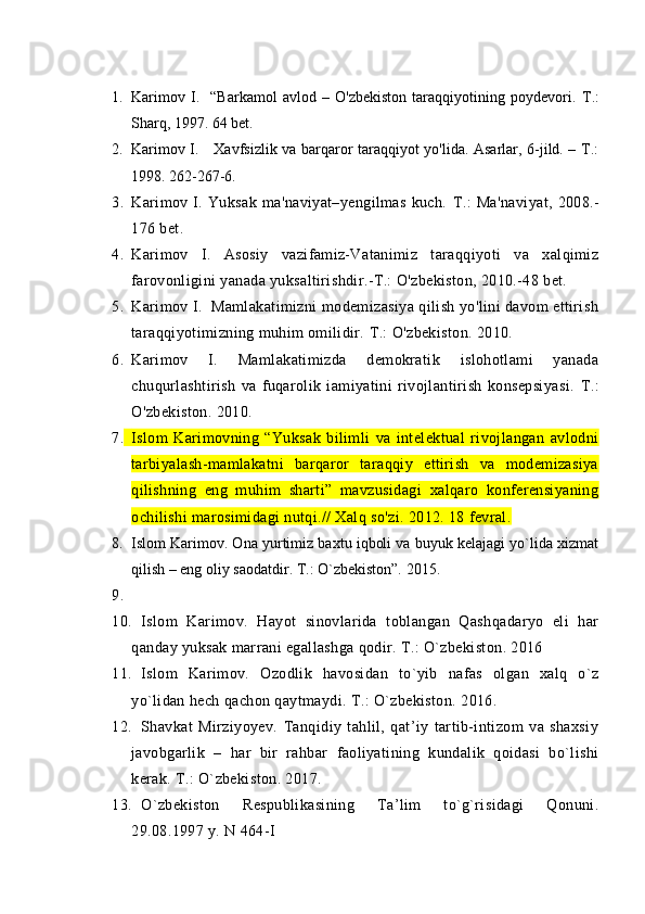 1. Karimov   I.     “Barkamol   avlod   –   O'zbekiston   taraqqiyotining   poydevori.   Т .:
Sharq, 1997. 64 bet.
2. Karimov I.     Xavfsizlik va barqaror taraqqiyot yo'lida. Asarlar, 6-jild. – T.:
1998. 262-267-6.
3. Karimov   I.   Yuksak   ma'naviyat–yengilmas   kuch.   Т .:   Ma'naviyat,   2008.-
176 bet.
4. Karimov   I.   Asosiy   vazifamiz-Vatanimiz   taraqqiyoti   va   xalqimiz
farovonligini yanada yuksaltirishdir.-T.: O'zbekiston, 2010.-48 bet.
5. Karimov I.  Mamlakatimizni modemizasiya qilish yo'lini davom ettirish
taraqqiyotimizning muhim omilidir.  Т .: O'zbekiston. 2010.
6. Karimov   I.   Mamlakatimizda   demokratik   islohotlami   yanada
chuqurlashtirish   va   fuqarolik   iamiyatini   rivojlantirish   konsepsiyasi.   Т .:
O'zbekiston. 2010.
7. Islom   Karimovning   “Yuksak   bilimli   va   intelektual   rivojlangan   avlodni
tarbiyalash-mamlakatni   barqaror   taraqqiy   ettirish   va   modemizasiya
qilishning   eng   muhim   sharti”   mavzusidagi   xalqaro   konferensiyaning
ochilishi marosimidagi nutqi.// Xalq so'zi. 2012. 18 fevral.
8. Islom Karimov. Ona yurtimiz baxtu iqboli va buyuk kelajagi yo`lida xizmat
qilish – eng oliy saodatdir. T.: O`zbekiston”. 2015.
9.
10. Islom   Karimov.   Hayot   sinovlarida   toblangan   Qashqadaryo   eli   har
qanday yuksak marrani egallashga qodir. T.: O`zbekiston. 2016
11. Islom   Karimov.   Ozodlik   havosidan   to`yib   nafas   olgan   xalq   o`z
yo`lidan hech qachon qaytmaydi. T.: O`zbekiston. 2016.
12. Shavkat   Mirziyoyev.   Tanqidiy   tahlil,   qat’iy   tartib-intizom   va   shaxsiy
javobgarlik   –   har   bir   rahbar   faoliyatining   kundalik   qoidasi   bo`lishi
kerak. T.: O`zbekiston. 2017.
13. O`zbekiston   Respublikasining   Ta’lim   to`g`risidagi   Qonuni.
29.08.1997 y. N 464-I  