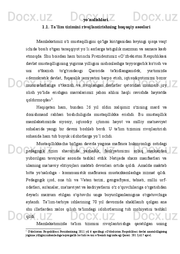 yo'nalishlari.
1.1. Ta'Iim tizimini rivojlantirishning huquqiy asoslari
Mamlakatimiz   o'z   mustaqilligini   qo'lga   kiritganidan   keyingi   qisqa   vaqt
ichida bosib o'tgan taraqqiyot yo`li asrlarga tatigulik mazmun va samara kasb
etmoqda. Shu boisdan ham   birinchi Prezidentimiz  «O’zbekiston Respublikasi
davlat  mustaqilligining yigirma yilligini  nishonlashga  tayyorgarlik ko'rish  va
uni   o'tkazish   to'g'risida»gi   Qarorida   ta'kidlanganidek,   yurtimizda
«demokratik  davlat,   fuqarolik  jamiyatini   barpo  etish,   iqtisodiyotimizni   bozor
munosabatlariga   o'tkazish   va   rivojlangan   davlatlar   qatoridan   munosib   joy
olish   yo'lida   erishgan   marralarimiz   jahon   ahlini   haqli   ravishda   hayratda
qoldirmoqda» 1
.
Haqiqatan   ham,   bundan   2 6   yil   oldin   xalqimiz   o'zining   mard   va
donishmand   rahbari   boshchiligida   mustaqillikka   erishdi.   Bu   mustaqillik
mamlakatimizda   siyosiy,   iqtisodiy.   ijtimoii   hayot   va   milliy   ma'naviyat
sohalarida   yangi   bir   davmi   boshlab   berdi.   U   ta'lim   tizimini   rivojlantirish
sohasida ham tub buyuk islohotlarga yo’l ochdi.
Mustaqillikkacha   bo'lgan   davrda   yagona   mafkura   hukmron ligi   ostidagi
pedagogik   tizim   sharoitida   yashadik,   faoliyatimizni   sobiq   markazdan
yuborilgan   tavsiyalar   asosida   tashkil   etdik.   Natijada   shaxs   manfaatlari   va
ulaming   ma'naviy   ehtiyojlari   maktab   devorlari   ortida   qoldi.   Amalda   maktab
bitta   yo'nalishga   -   kommunistik   mafkurani   mustaxkamlashga   xizmat   qildi.
Pedagogik   ijod,   ona   tili   va   Vatan   tarixi,   geografiyasi,   tabiati,   millii   urf-
odatlari, an'analar, ma'naviyat va kadriyatlarni o'z o'quvchilariga o'rgatishdan
deyarli   maxrum   etilgan   o'qituvchi   unga   buyurilganlamigina   o'rgatuvchiga
aylandi.   Ta’lim-tarbiya   ishlarining   70   yil   davomida   shakllanib   qolgan   ana
shu   illatlardan   xalos   qilish   ta'limdagi   islohotlarning   tub   mohiyatini   tashkil
qildi.
Mamlakatimizda   ta'lim   tizimini   rivojlantirishga   qaratilgan   uning
1
  O'zbekiston   Respublikasi   Prezidentining   2011   yil   6   apreldagi   «O'zbekiston   Respublikasi   davlat   mustakilligining
yigirma yilligini nishonlashga taiyorgarlik ko’rish va uni o’tkazish tugrisida»gi Qarori  201 I yil 7 aprel .
