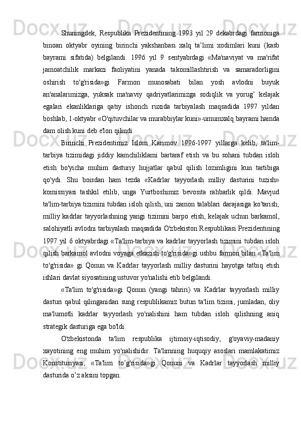 Shuningdek,   Respublika   Prezidentining   1993   yil   29   dekabrdagi   farmoniga
binoan   oktyabr   oyining   birinchi   yakshanbasi   xalq   ta’limi   xodimlari   kuni   (kasb
bayrami   sifatida)   belgilandi.   1996   yil   9   sentyabrdagi   «Ma'naviyat   va   ma'rifat
jamoatchilik   markazi   faoliyatini   yanada   takomillashtirish   va   samaradorligini
oshirish   to'g'risida»gi   Farmon   munosabati   bilan   yosh   avlodni   buyuk
an'analarimizga,   yuksak   ma'naviy   qadriyatlarimizga   sodiqlik   va   yorug’   kelajak
egalari   ekanliklariga   qatiy   ishonch   ruxida   tarbiyalash   maqsadida   1997   yildan
boshlab, 1-oktyabr «O'qituvchilar va murabbiylar kuni»-umumxalq bayrami hamda
dam olish kuni deb e'lon qilindi.
Birinchi   Prezidentimiz   Islom   Karimov   1996-1997   yillarga   kelib,   ta'lim-
tarbiya   tizimidagi   jiddiy   kamchiliklami   bartaraf   etish   va   bu   sohani   tubdan   isloh
etish   bo'yicha   muhim   dasturiy   hujjatlar   qabul   qilish   lozimligini   kun   tartibiga
qo'ydi.   Shu   boisdan   ham   tezda   «Kadrlar   tayyorlash   milliy   dasturini   tuzish»
komissiyasi   tashkil   etilib,   unga   Yurtboshimiz   bevosita   rahbarlik   qildi.   Mavjud
ta'lim-tarbiya tizimini tubdan isloh qilish, uni zamon talablari darajasiga ko'tarish,
milliy kadrlar  tayyorlashning yangi  tizimini barpo etish, kelajak uchun barkamol,
salohiyatli avlodni tarbiyalash maqsadida O'zbekiston Respublikasi Prezidentining
1997 yil 6 oktyabrdagi «Ta'lim-tarbiya va kadrlar tayyorlash tizimini tubdan isloh
qilish barkamol avlodni voyaga etkazish to'g'risida»gi ushbu farmon bilan «Ta'lim
to'g'risida»   gi   Qonun   va   Kadrlar   tayyorlash   milliy   dasturini   hayotga   tatbiq   etish
ishlari davlat siyosatining ustuvor yo'nalishi etib belgilandi.
«Ta'lim   to'g'risida»gi   Qonun   (yangi   tahriri)   va   Kadrlar   tayyorlash   milliy
dasturi   qabul   qilinganidan   sung   respublikamiz   butun   ta'lim   tizimi,   jumladan,   oliy
ma'lumotli   kadrlar   tayyorlash   yo'nalishini   ham   tubdan   isloh   qilishning   aniq
strategik dasturiga ega bo'ldi.
O'zbekistonda   ta'lim   respublika   ijtimoiy-iqtisodiy,   g'oyaviy-madaniy
xayotining   eng   muhim   yo'nalishidir.   Ta'limning   huquqiy   asoslari   mamlakatimiz
Konstitusiyasi,   «Ta'lim   to’g'risida»gi   Qonuni   va   Kadrlar   tayyorlash   milliy
dasturida o’z aksini topgan.
