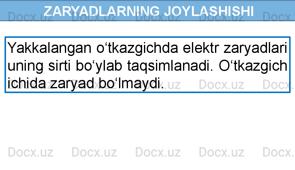   ZARYADLARNING JOYLASHISHI
Yakkalangan o‘tkazgichda elektr zaryadlari 
uning sirti bo‘ylab taqsimlanadi. O‘tkazgich 
ichida zaryad bo‘lmaydi. 