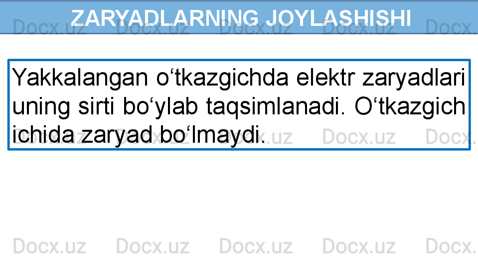 ZARYADLARNING JOYLASHISHI
Yakkalangan o‘tkazgichda elektr zaryadlari 
uning sirti bo‘ylab taqsimlanadi. O‘tkazgich 
ichida zaryad bo‘lmaydi.