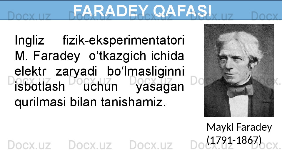   FARADEY QAFASI
Ingliz  fizik-eksperimentatori 
M.  Faradey    o‘tkazgich  ichida 
elektr  zaryadi  bo‘lmasliginni 
isbotlash  uchun  yasagan 
qurilmasi bilan tanishamiz.
Maykl Faradey
(1791-1867) 