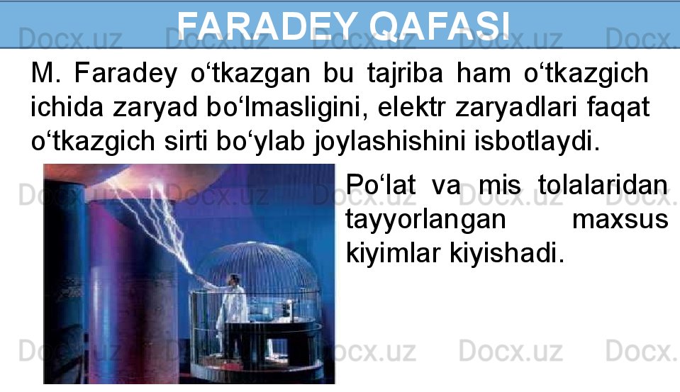   FARADEY QAFASI
M.  Faradey  o‘tkazgan  bu  tajriba  ham  o‘tkazgich 
ichida zaryad bo‘lmasligini, elektr zaryadlari faqat 
o‘tkazgich sirti bo‘ylab joylashishini isbotlaydi. 
Po‘lat  va  mis  tolalaridan 
tayyorlangan  maxsus 
kiyimlar kiyishadi. 