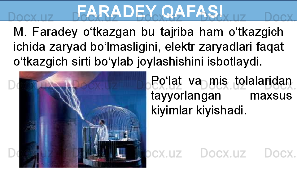 FARADEY QAFASI
M.  Faradey  o‘tkazgan  bu  tajriba  ham  o‘tkazgich 
ichida zaryad bo‘lmasligini, elektr zaryadlari faqat 
o‘tkazgich sirti bo‘ylab joylashishini isbotlaydi. 
Po‘lat  va  mis  tolalaridan 
tayyorlangan  maxsus 
kiyimlar kiyishadi.