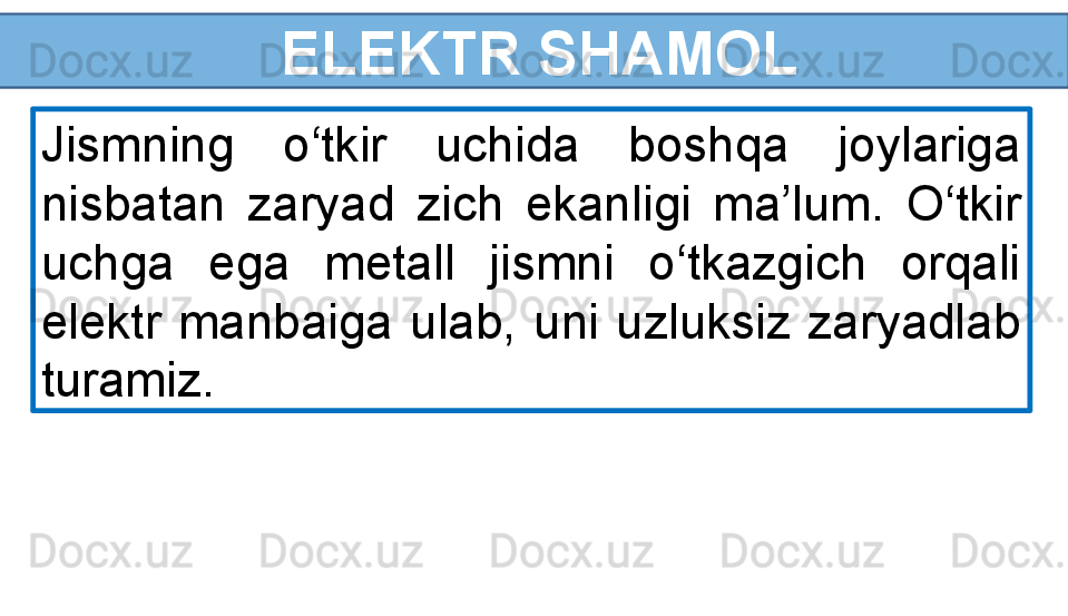   ELEKTR SHAMOL
Jismning  o‘tkir  uchida  boshqa  joylariga 
nisbatan  zaryad  zich  ekanligi  ma’lum.  O‘tkir 
uchga  ega  metall  jismni  o‘tkazgich  orqali 
elektr  manbaiga  ulab,  uni  uzluksiz  zaryadlab 
turamiz.  