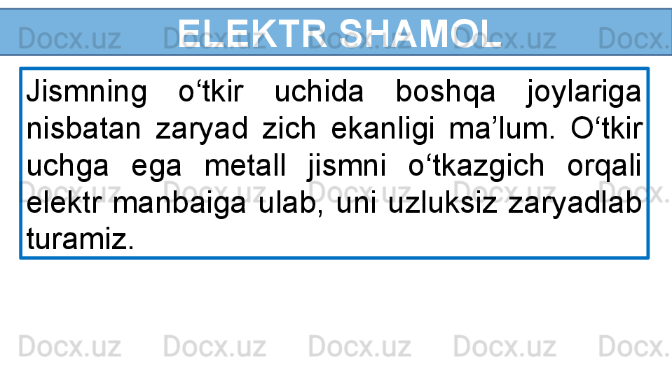 ELEKTR SHAMOL
Jismning  o‘tkir  uchida  boshqa  joylariga 
nisbatan  zaryad  zich  ekanligi  ma’lum.  O‘tkir 
uchga  ega  metall  jismni  o‘tkazgich  orqali 
elektr  manbaiga  ulab,  uni  uzluksiz  zaryadlab 
turamiz.