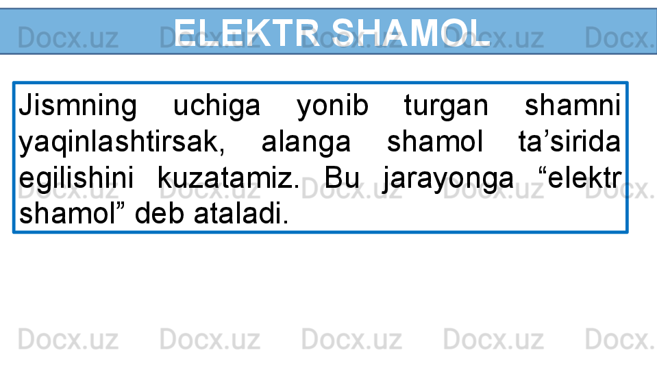   ELEKTR SHAMOL
Jismning  uchiga  yonib  turgan  shamni 
yaqinlashtirsak,  alanga  shamol  ta’sirida 
egilishini  kuzatamiz.  Bu  jarayonga  “elektr 
shamol” deb ataladi. 