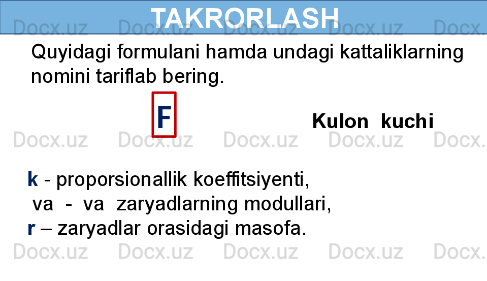   TAKRORLASH 
Quyidagi formulani hamda undagi kattaliklarning  
nomini tariflab bering. 
F
Kulon  kuchi 
k  - proporsionallik koeffitsiyenti, 
  va    -  va    zaryadlarning modullari,
r  – zaryadlar orasidagi masofa. 