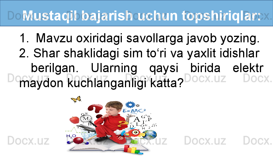    Mustaqil bajarish uchun topshiriqlar:
1. Mavzu oxiridagi savollarga javob yozing.
2. Shar shaklidagi sim to‘ri va yaxlit idishlar  
  berilgan.  Ularning  qaysi  birida  elektr 
maydon kuchlanganligi katta? 