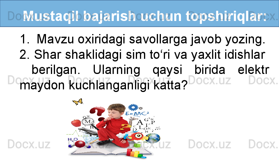 Mustaqil bajarish uchun topshiriqlar:
1. Mavzu oxiridagi savollarga javob yozing.
2. Shar shaklidagi sim to‘ri va yaxlit idishlar  
  berilgan.  Ularning  qaysi  birida  elektr 
maydon kuchlanganligi katta?