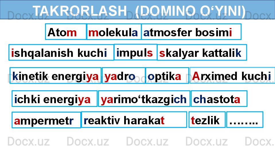         TAKRORLASH  (DOMINO O‘YINI)
Ato m
m olekul a a tmosfer bosim i
i shqalanish kuch i i mpul s
s kalyar kattali k
k inetik energi ya ya dr o o ptik a A rximed kuch i
i chki energi ya ya rimo‘tkazgi ch ch astot a
a mpermet r r eaktiv haraka t t ezlik …… .. 