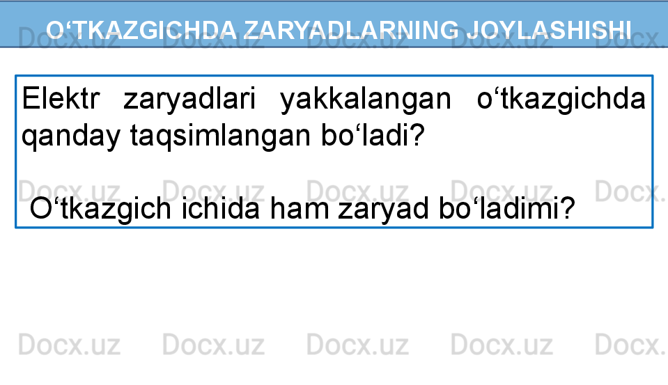   O‘TKAZGICHDA ZARYADLARNING JOYLASHISHI
Elektr  zaryadlari  yakkalangan  o‘tkazgichda 
qanday taqsimlangan bo‘ladi?
  O‘tkazgich ichida ham zaryad bo‘ladimi? 