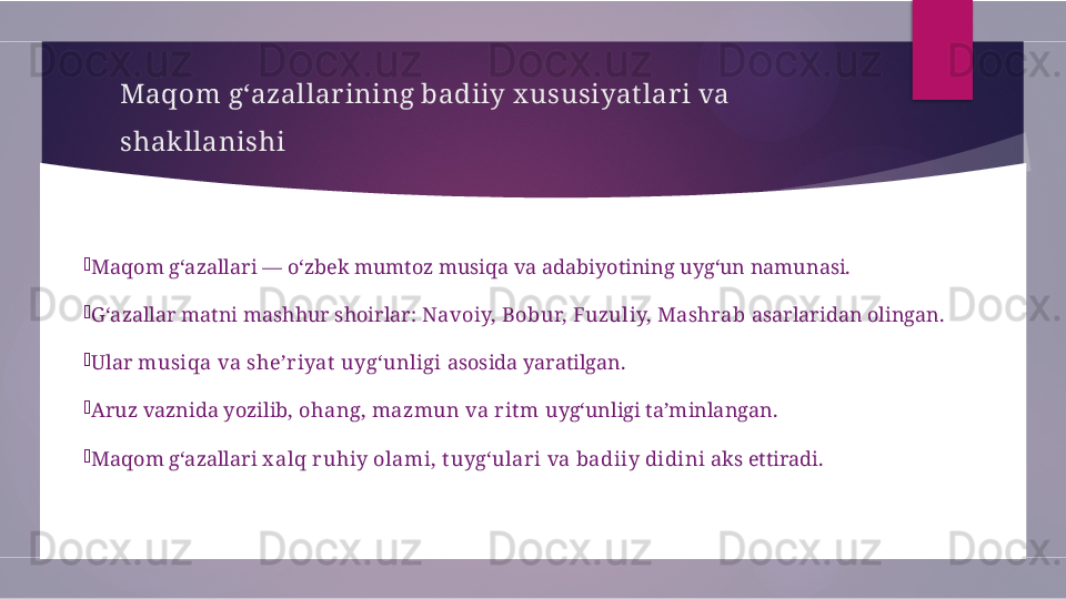 Maqom g‘azallar ining badiiy x ususiyat lar i va 
shakllanishi

Maqom g‘azallari — o‘zbek mumtoz musiqa va adabiyotining uyg‘un namunasi.

G‘azallar matni mashhur shoirlar:  Navoiy, Bobur, Fuzuliy, Mashrab  asarlaridan olingan.

Ular  musiqa va she’riyat  uyg‘unligi  asosida yaratilgan.

Aruz vaznida yozilib,  ohang, mazmun va rit m  uyg‘unligi ta’minlangan.

Maqom g‘azallari  x alq ruhiy olami, t uyg‘ulari va badiiy didini  aks ettiradi.        