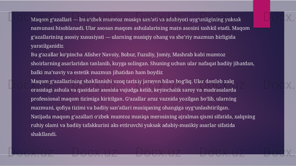 Maqom g‘azallari — bu o‘zbek mumtoz musiqa san’ati va adabiyoti uyg‘unligining yuksak 
namunasi hisoblanadi. Ular asosan maqom ashulalarining matn asosini tashkil etadi. Maqom 
g‘azallarining asosiy xususiyati — ularning musiqiy ohang va she’riy mazmun birligida 
yaratilganidir.
Bu g‘azallar ko‘pincha Alisher Navoiy, Bobur, Fuzuliy, Jomiy, Mashrab kabi mumtoz 
shoirlarning asarlaridan tanlanib, kuyga solingan. Shuning uchun ular nafaqat badiiy jihatdan, 
balki ma’naviy va estetik mazmun jihatidan ham boydir.
Maqom g‘azallarining shakllanishi uzoq tarixiy jarayon bilan bog‘liq. Ular dastlab xalq 
orasidagi ashula va qasidalar asosida vujudga kelib, keyinchalik saroy va madrasalarda 
professional maqom tizimiga kiritilgan. G‘azallar aruz vaznida yozilgan bo‘lib, ularning 
mazmuni, qofiya tizimi va badiiy san’atlari musiqaning ohangiga uyg‘unlashtirilgan.
Natijada maqom g‘azallari o‘zbek mumtoz musiqa merosining ajralmas qismi sifatida, xalqning 
ruhiy olami va badiiy tafakkurini aks ettiruvchi yuksak adabiy-musikiy asarlar sifatida 
shakllandi.  