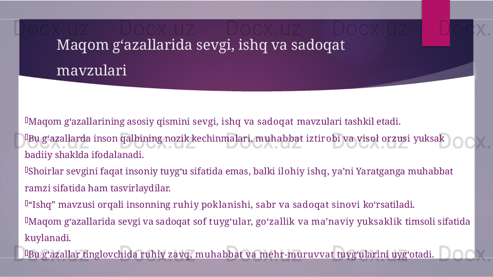 Maqom g‘azallarida sevgi, ishq va sadoqat 
mavzulari

Maqom g‘azallarining asosiy qismini  sevgi, ishq va sadoqat  mavzulari tashkil etadi.

Bu g‘azallarda inson qalbining nozik kechinmalari,  muhabbat  izt irobi va visol orzusi  yuksak 
badiiy shaklda ifodalanadi.

Shoirlar sevgini faqat insoniy tuyg‘u sifatida emas, balki  ilohiy ishq , ya’ni Yaratganga muhabbat 
ramzi sifatida ham tasvirlaydilar.

“ Ishq” mavzusi orqali insonning  ruhiy poklanishi, sabr va sadoqat  sinovi  ko‘rsatiladi.

Maqom g‘azallarida sevgi va sadoqat  sof t uyg‘ular, go‘zallik  va ma’naviy yuksaklik  timsoli sifatida 
kuylanadi.

Bu g‘azallar tinglovchida  ruhiy zavq, muhabbat  va mehr-muruvvat  tuyg‘ularini uyg‘otadi.        