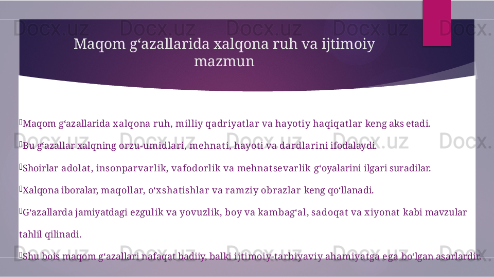 Maqom g‘azallarida xalqona ruh va ijtimoiy 
mazmun

Maqom g‘azallarida  x alqona ruh, milliy qadriyat lar va hayot iy haqiqat lar  keng aks etadi.

Bu g‘azallar xalqning  orzu-umidlari, mehnat i, hayot i va dardlari ni ifodalaydi.

Shoirlar  adolat , insonparvarlik, vafodorlik va mehnat sevarlik  g‘oyalarini ilgari suradilar.

Xalqona iboralar,  maqollar, o‘x shat ishlar va ramziy obrazlar  keng qo‘llanadi.

G‘azallarda jamiyatdagi  ezgulik va yovuzlik, boy va kambag‘al, sadoqat  va x iyonat  kabi mavzular 
tahlil qilinadi.

Shu bois maqom g‘azallari nafaqat badiiy, balki  ijt imoiy-t arbiyaviy ahamiyat ga ega  bo‘lgan asarlardir.        