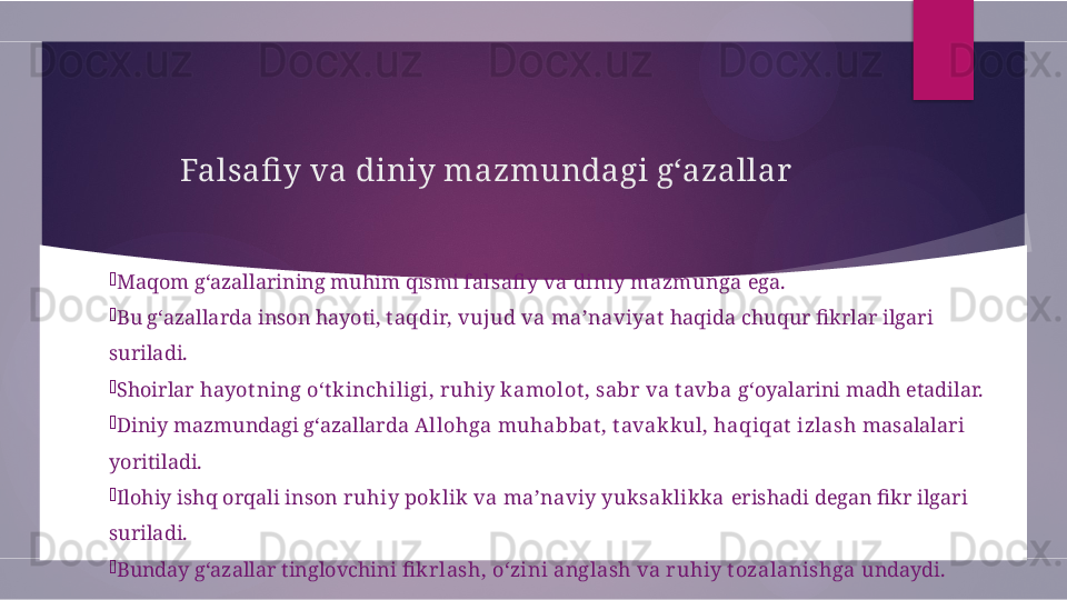Falsafi y va diniy mazmundagi g‘azallar

Maqom g‘azallarining muhim qismi  falsafi y va diniy mazmunga  ega.

Bu g‘azallarda inson hayoti,  t aqdir, vujud va ma’naviyat  haqida chuqur fikrlar ilgari 
suriladi.

Shoirlar  hayot ning o‘t kinchiligi, ruhiy kamolot , sabr va t avba  g‘oyalarini madh etadilar.

Diniy mazmundagi g‘azallarda  Allohga muhabbat , t avakkul, haqiqat  izlash  masalalari 
yoritiladi.

Ilohiy ishq orqali inson  ruhiy poklik va ma’naviy yuksaklikka  erishadi degan fikr ilgari 
suriladi.

Bunday g‘azallar tinglovchini  fi krlash, o‘zini anglash va ruhiy t ozalanishga  undaydi.        