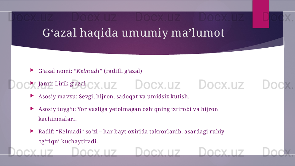 G ‘azal haqida umumiy ma’lumot

G ‘azal nomi:  “Kelm a d i”  ( radifl i g‘azal)

Janr i: Lir ik g‘azal

Asosiy mavzu: Sevgi, hijr on, sadoqat  va umidsiz kut ish.

Asosiy t uyg‘u: Yor  vasliga yet olmagan oshiqning izt ir obi va hij r on 
kechinmalar i.

Radif: “Kelmadi” so‘zi – har  bayt  ox ir ida t akr or lanib, asar dagi r uhiy 
og‘r iqni kuchayt iradi.        