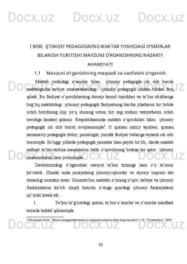 I BOB:  IJ TIMOIY  PEDA GOGN IN G MA KTA B Y OSHIDA GI  O‘SMI RLA R
BILA N ISH Y URITISHI  MA VZUN I  O‘RGA N ISHN IN G NA ZA RIY
AHA MIY A TI
1.1  Mav zuni o‘rganishning maqsadi v a v azifasini o‘rganish
Maktab   yoshidagi   o‘smirlar   bilan     ijtimoiy   pedagogik   ish   olib   borish
maktabgacha   tarbiya   muassasalaridagi     ijtimoiy   pedagogik   ishdan   tubdan   farq
qiladi.   Bu   faoliyat   o‘quvchilarning   doimiy   kamol   topishlari   va   ta’lim   olishlariga
bog‘liq   maktabdagi     ijtimoiy   pedagogik   faoliyatning   barcha   jihatlarini   bir   bobda
ochib   berishning   iloji   yo‘q   shuning   uchun   biz   eng   muhim   vaziyatlarini   ochib
berishga   harakat   qilamiz.   Respublikamizda   maktab   o‘quvchilari   bilan     ijtimoiy
pedagogik   ish   olib   borish   rivojlanmoqda 2
.   U   qisman   moziy   tajribasi,   qisman
zamonaviy pedagogik tibbiy, psixologik, yuridik faoliyat turlariga tayanib ish olib
bormoqda. So‘nggi yillarda pedagogik jamoalar ham paydo bo‘lib, ularda maktab
nafaqat   ta’lim-tarbiya   masalalarini   balki   o‘quvchining   boshqa   bir   qator     ijtimoiy
muammolarini ham yechmoqda. 
Davlatimizdagi   o‘zgarishlar   mavjud   ta’lim   tizimiga   ham   o‘z   ta’sirini
ko‘rsatdi.   Chunki   unda   jamiyatning   ijtimoiy-iqtisodiy   va   siyosiy   inqirozi   aks
etmasligi mumkin emas. Umumta’lim maktabi o‘zining o‘quv, tarbiya va ijtimoiy
funksiyalarini   ko‘rib   chiqib   birinchi   o‘ringa   quyidagi   ijtimoiy   funksiyalarni
qo‘yishi kerak edi:
1. Ta’lim to‘g‘risidagi  qonun, ta’lim  o‘smirlar  va o‘smirlar manfaati
asosida tashkil qilinmoqda.
2
  Mirziyoyev Sh.M. “Buyuk kelajagimizni mard va oliyjanob xalqimiz bilan birga quramiz”. – T.: “O‘zbekiston”, 2017
10 