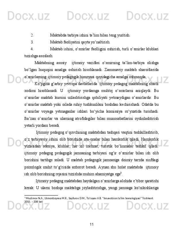 2. Maktabda tarbiya ishini ta’lim bilan teng yuritish.
3. Maktab faoliyatini qayta yo‘naltirish.
4. Maktab ishini, o‘smirlar faolligini oshirish, turli o‘smirlar klublari
tuzishga asoslash.
Maktabning   asosiy     ijtimoiy   vazifasi   o‘smirning   ta’lim-tarbiya   olishga
bo‘lgan   huquqini   amalga   oshirish   hisoblanadi.   Zamonaviy   maktab   sharoitlarida
o‘smirlarning  ijtimoiy pedagogik himoyasi quyidagicha amalga oshmoqda.
Ko‘pgina g‘arbiy yevropa davlatlarida   ijtimoiy pedagog maktabning shtatli
xodimi   hisoblanadi.   U     ijtimoiy   yordamga   muhtoj   o‘smirlarni   aniqlaydi.   Bu
o‘smirlar   maktab   kursini   uzlashtirishga   qobiliyati   yetmaydigan   o‘smirlardir.   Bu
o‘smirlar maktab yoki  oilada ruhiy tushkunlikni boshdan kechirishadi. Odatda bu
o‘smirlar   voyaga   yetmaganlar   ishlari   bo‘yicha   komissiya   ro‘yxatida   turishadi.
Ba’zan   o‘smirlar   va   ularning   atrofidagilar   bilan   munosabatlarini   oydinlashtirish
yetarli yordam beradi. 
  Ijtimoiy pedagog o‘quvchining maktabdan tashqari  vaqtini  tashkillashtirib,
o‘z   tarbiyaviy   ishini   olib   borishida   ota-onalar   bilan   hamkorlik   qiladi.   Hamkorlik
yuzasidan   seksiya,   klublar,   har   xil   mehnat,   turistik   bo‘linmalar   tashkil   qiladi.
ijtimoiy   pedagog   pedagogik   jamoaning   tarbiyasi   og‘ir   o‘smirlar   bilan   ish   olib
borishini   tartibgs   soladi.   U   maktab   pedagogik   jamoasiga   doimiy   tarzda   sinfdagi
psixologik   muhit   to‘g‘risida   axborot   beradi.   Aynan   shu   holat   maktabda     ijtimoiy
ish olib borishning rejasini tuzishda muhim ahamiyatga ega 3
. 
 Ijtimoiy pedagog maktabdan haydalgan o‘smirlarga alohida e’tibor qaratishi
kerak.   U   ularni   boshqa   maktabga   joylashtirishga,   yangi   jamoaga   ko‘nikishlariga
3
 Muslimov   N.A., Usmonboyeva M.X. ,  Sayfurov   D.M., To'rayev A.B.  “ Innavotsion ta'lim texnologiyasi ”  Toshkent. 
2015.  –  208 bet
11 