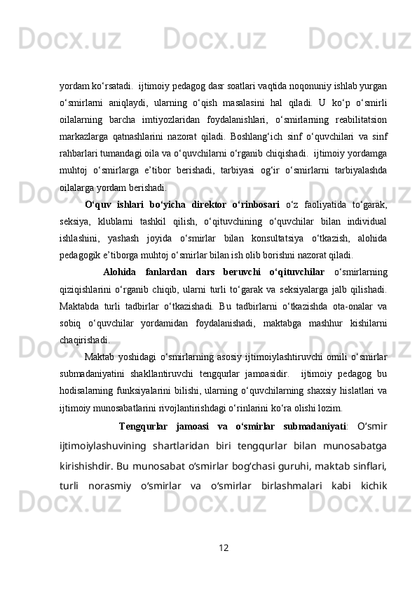 yordam ko‘rsatadi.  ijtimoiy pedagog dasr soatlari vaqtida noqonuniy ishlab yurgan
o‘smirlarni   aniqlaydi,   ularning   o‘qish   masalasini   hal   qiladi.   U   ko‘p   o‘smirli
oilalarning   barcha   imtiyozlaridan   foydalanishlari,   o‘smirlarning   reabilitatsion
markazlarga   qatnashlarini   nazorat   qiladi.   Boshlang‘ich   sinf   o‘quvchilari   va   sinf
rahbarlari tumandagi oila va o‘quvchilarni o‘rganib chiqishadi.  ijtimoiy yordamga
muhtoj   o‘smirlarga   e’tibor   berishadi,   tarbiyasi   og‘ir   o‘smirlarni   tarbiyalashda
oilalarga yordam berishadi.
O‘quv   ishlari   bo‘yicha   direktor   o‘rinbosari   o‘z   faoliyatida   to‘garak,
seksiya,   klublarni   tashkil   qilish,   o‘qituvchining   o‘quvchilar   bilan   individual
ishlashini,   yashash   joyida   o‘smirlar   bilan   konsultatsiya   o‘tkazish,   alohida
pedagogik e’tiborga muhtoj o‘smirlar bilan ish olib borishni nazorat qiladi. 
    Alohida   fanlardan   dars   beruvchi   o‘qituvchilar   o‘smirlarning
qiziqishlarini   o‘rganib   chiqib,   ularni   turli   to‘garak   va   seksiyalarga   jalb   qilishadi.
Maktabda   turli   tadbirlar   o‘tkazishadi.   Bu   tadbirlarni   o‘tkazishda   ota-onalar   va
sobiq   o‘quvchilar   yordamidan   foydalanishadi,   maktabga   mashhur   kishilarni
chaqirishadi.
Maktab   yoshidagi   o‘smirlarning   asosiy   ijtimoiylashtiruvchi   omili   o‘smirlar
submadaniyatini   shakllantiruvchi   tengqurlar   jamoasidir.     ijtimoiy   pedagog   bu
hodisalarning  funksiyalarini   bilishi,   ularning  o‘quvchilarning  shaxsiy   hislatlari   va
ijtimoiy munosabatlarini rivojlantirishdagi o‘rinlarini ko‘ra olishi lozim.
              Tengqurlar   jamoasi   va   o‘smirlar   submadaniyati :   O‘smir
ijtimoiylashuvining   shartlaridan   biri   tengqurlar   bilan   munosabatga
kirishishdir. Bu munosabat o‘smirlar bog‘chasi guruhi, maktab sinflari,
turli   norasmiy   o‘smirlar   va   o‘smirlar   birlashmalari   kabi   kichik
12 