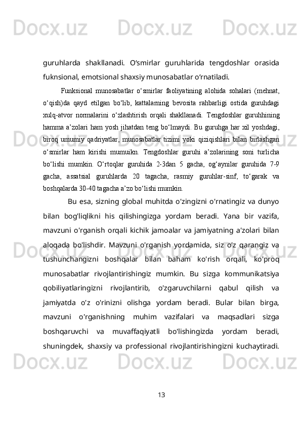 guruhlarda   shakllanadi.   O‘smirlar   guruhlarida   tengdoshlar   orasida
fuknsional, emotsional shaxsiy munosabatlar o‘rnatiladi.
Funksional   munosabatlar   o‘smirlar   faoliyatining   alohida   sohalari   (mehnat,
o‘qish)da   qayd   etilgan   bo‘lib,   kattalarning   bevosita   rahbarligi   ostida   guruhdagi
xulq-atvor   normalarini   o‘zlashtirish   orqali   shakllanadi.   Tengdoshlar   guruhhining
hamma a’zolari  ham  yosh jihatdan teng bo‘lmaydi. Bu guruhga har  xil  yoshdagi,
biroq   umumiy   qadriyatlar,   munosabatlar   tizimi   yoki   qiziqishlari   bilan   birlashgan
o‘smirlar   ham   kirishi   mumuikn.   Tengdoshlar   guruhi   a’zolarining   soni   turlicha
bo‘lishi   mumkin.   O‘rtoqlar   guruhida   2-3dan   5   gacha,   og‘aynilar   guruhida   7-9
gacha,   assatsial   guruhlarda   20   tagacha,   rasmiy   guruhlar-sinf,   to‘garak   va
boshqalarda 30-40 tagacha a’zo bo‘lishi mumkin.
                  Bu   esa,   sizning   global   muhitda   o'zingizni   o'rnatingiz   va   dunyo
bilan   bog'liqlikni   his   qilishingizga   yordam   beradi.   Yana   bir   vazifa,
mavzuni   o'rganish   orqali   kichik   jamoalar   va   jamiyatning   a'zolari   bilan
aloqada   bo'lishdir.   Mavzuni   o'rganish   yordamida,   siz   o'z   qarangiz   va
tushunchangizni   boshqalar   bilan   baham   ko'rish   orqali,   ko'proq
munosabatlar   rivojlantirishingiz   mumkin.   Bu   sizga   kommunikatsiya
qobiliyatlaringizni   rivojlantirib,   o'zgaruvchilarni   qabul   qilish   va
jamiyatda   o'z   o'rinizni   olishga   yordam   beradi.   Bular   bilan   birga,
mavzuni   o'rganishning   muhim   vazifalari   va   maqsadlari   sizga
boshqaruvchi   va   muvaffaqiyatli   bo'lishingizda   yordam   beradi,
shuningdek,   shaxsiy   va   professional   rivojlantirishingizni   kuchaytiradi.
13 