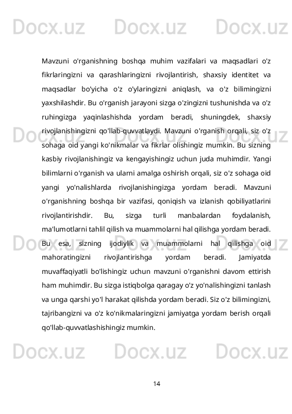 Mavzuni   o'rganishning   boshqa   muhim   vazifalari   va   maqsadlari   o'z
fikrlaringizni   va   qarashlaringizni   rivojlantirish,   shaxsiy   identitet   va
maqsadlar   bo'yicha   o'z   o'ylaringizni   aniqlash,   va   o'z   bilimingizni
yaxshilashdir. Bu o'rganish jarayoni sizga o'zingizni tushunishda va o'z
ruhingizga   yaqinlashishda   yordam   beradi,   shuningdek,   shaxsiy
rivojlanishingizni   qo'llab-quvvatlaydi.   Mavzuni   o'rganish   orqali,   siz   o'z
sohaga   oid   yangi   ko'nikmalar   va   fikrlar   olishingiz   mumkin.   Bu   sizning
kasbiy   rivojlanishingiz   va   kengayishingiz   uchun   juda   muhimdir.   Yangi
bilimlarni o'rganish va ularni amalga oshirish orqali, siz o'z sohaga oid
yangi   yo'nalishlarda   rivojlanishingizga   yordam   beradi.   Mavzuni
o'rganishning   boshqa   bir   vazifasi,   qoniqish   va   izlanish   qobiliyatlarini
rivojlantirishdir.   Bu,   sizga   turli   manbalardan   foydalanish,
ma'lumotlarni tahlil qilish va muammolarni hal qilishga yordam beradi.
Bu   esa,   sizning   ijodiylik   va   muammolarni   hal   qilishga   oid
mahoratingizni   rivojlantirishga   yordam   beradi.   Jamiyatda
muvaffaqiyatli   bo'lishingiz   uchun   mavzuni   o'rganishni   davom   ettirish
ham muhimdir. Bu sizga istiqbolga qaragay o'z yo'nalishingizni tanlash
va unga qarshi yo'l harakat qilishda yordam beradi. Siz o'z bilimingizni,
tajribangizni   va   o'z   ko'nikmalaringizni   jamiyatga   yordam   berish   orqali
qo'llab-quvvatlashishingiz mumkin.
14 