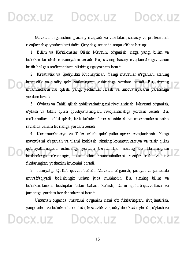 Mavzuni  o'rganishning asosiy maqsadi  va vazifalari, shaxsiy  va professional
rivojlanishga yordam berishdir.  Quyidagi muqaddimaga e'tibor bering:
1. Bilim   va   Ko'nikmalar   Olish :   Mavzuni   o'rganish,   sizga   yangi   bilim   va
ko'nikmalar   olish   imkoniyatini   beradi.   Bu,   sizning   kasbiy   rivojlanishingiz   uchun
kritik bo'lgan ma'lumotlarni olishingizga yordam beradi.
2. Kreativlik   va   Ijodiylikni   Kuchaytirish :   Yangi   mavzular   o'rganish,   sizning
kreativlik   va   ijodiy   qobiliyatlaringizni   oshirishga   yordam   beradi.   Bu,   sizning
muammolarni   hal   qilish,   yangi   yechimlar   izlash   va   innovatsiyalarni   yaratishga
yordam beradi.
3. O'ylash va Tahlil qilish qobiliyatlaringizni rivojlantirish : Mavzuni o'rganish,
o'ylash   va   tahlil   qilish   qobiliyatlaringizni   rivojlantirishga   yordam   beradi.   Bu,
ma'lumotlarni   tahlil   qilish,   turli   ko'nikmalarni   solishtirish   va   muammolarni   kritik
ravishda baham ko'rishga yordam beradi.
4. Kommunikatsiya   va   Ta'sir   qilish   qobiliyatlaringizni   rivojlantirish :   Yangi
mavzularni   o'rganish   va   ularni   izohlash,   sizning   kommunikatsiya   va   ta'sir   qilish
qobiliyatlaringizni   oshirishga   yordam   beradi.   Bu,   sizning   o'z   fikrlaringizni
boshqalarga   o'rnatingiz,   ular   bilan   munosabatlarni   rivojlantirish   va   o'z
fikrlaringizni yetkazish imkonini beradi.
5. Jamiyatga   Qo'llab-quvvat   bo'lish :   Mavzuni   o'rganish,   jamiyat   va   jamoatda
muvaffaqiyatli   bo'lishingiz   uchun   juda   muhimdir.   Bu,   sizning   bilim   va
ko'nikmalarizni   boshqalar   bilan   baham   ko'rish,   ularni   qo'llab-quvvatlash   va
jamoatga yordam berish imkonini beradi.
Umuman   olganda,   mavzuni   o'rganish   sizni   o'z   fikrlaringizni   rivojlantirish,
yangi bilim va ko'nikmalarni olish, kreativlik va ijodiylikni kuchaytirish, o'ylash va
15