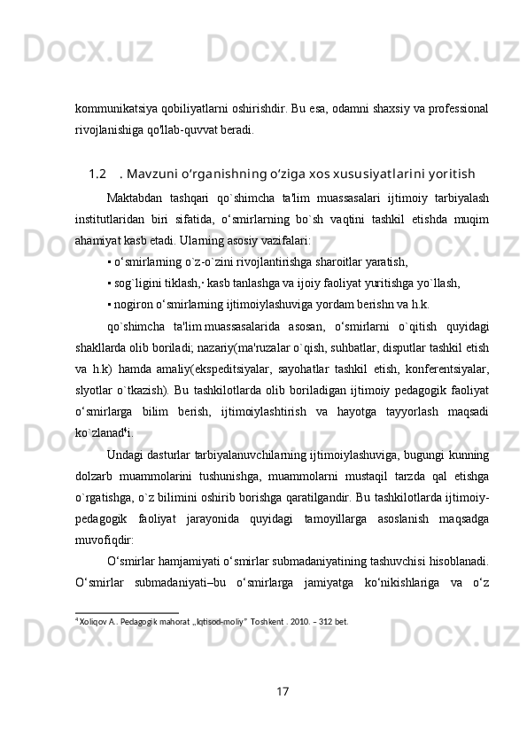 kommunikatsiya qobiliyatlarni oshirishdir. Bu esa, odamni shaxsiy va professional
rivojlanishiga qo'llab-quvvat beradi.
1.2 . Mav zuni o‘rganishning o‘ziga xos xususiy at larini y orit ish
Maktabdan   tashqari   qo`shimcha   ta'lim   muassasalari   ijtimoiy   tarbiyalash
institutlaridan   biri   sifatida,   o‘smirlarning   bo`sh   vaqtini   tashkil   etishda   muqim
ahamiyat kasb etadi. Ularning asosiy vazifalari:
▪ o‘smirlarning o`z-o`zini rivojlantirishga sharoitlar yaratish,
▪ sog`ligini tiklash,· kasb tanlashga va ijoiy faoliyat yuritishga yo`llash,
▪ nogiron o‘smirlarning ijtimoiylashuviga yordam berishn va h.k.
qo`shimcha   ta'lim   muassasalarida   asosan ,   o‘smirlarni   o`qitish   quyidagi
shakllarda olib boriladi; nazariy(ma'ruzalar o`qish, suhbatlar, disputlar tashkil etish
va   h.k)   hamda   amaliy(ekspeditsiyalar,   sayohatlar   tashkil   etish,   konferentsiyalar,
slyotlar   o`tkazish).   Bu   tashkilotlarda   olib   boriladigan   ijtimoiy   pedagogik   faoliyat
o‘smirlarga   bilim   berish,   ijtimoiylashtirish   va   hayotga   tayyorlash   maqsadi
ko`zlanad 4
i.
Undagi dasturlar tarbiyalanuvchilarning ijtimoiylashuviga, bugungi kunning
dolzarb   muammolarini   tushunishga,   muammolarni   mustaqil   tarzda   qal   etishga
o`rgatishga, o`z bilimini oshirib borishga qaratilgandir. Bu tashkilotlarda ijtimoiy-
pedagogik   faoliyat   jarayonida   quyidagi   tamoyillarga   asoslanish   maqsadga
muvofiqdir:
O‘smirlar hamjamiyati o‘smirlar submadaniyatining tashuvchisi hisoblanadi.
O‘smirlar   submadaniyati–bu   o‘smirlarga   jamiyatga   ko‘nikishlariga   va   o‘z
4
 Xoliqov A.. Pedagogik mahorat ,,Iqtisod-moliy”  Toshkent . 2010. – 312 bet.
17 