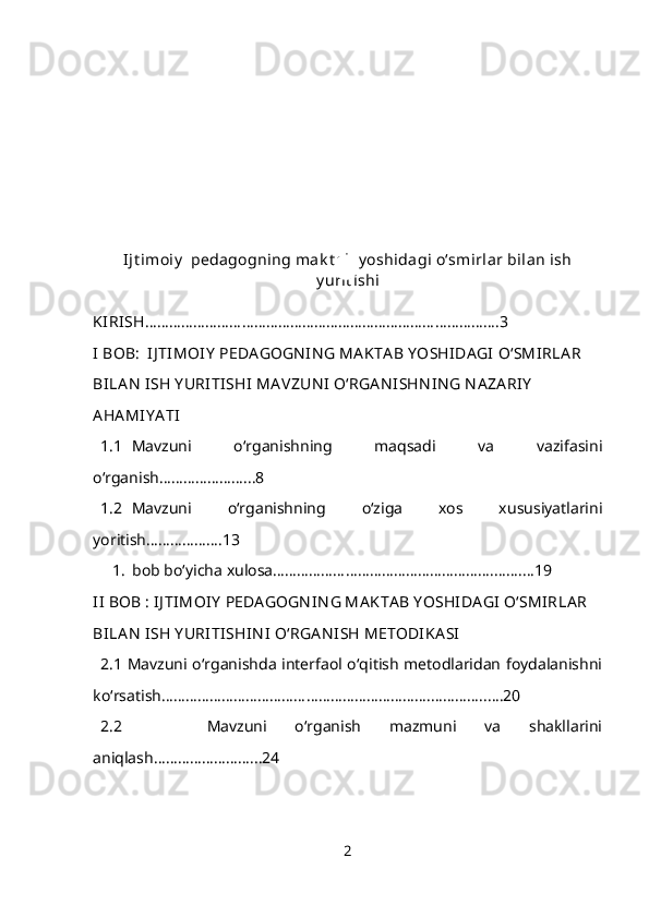 Ijt imoiy   pedagogning mak t ab y oshidagi o‘smirlar bilan ish
y urit ishi
KIRISH …………………………………………………………………………….3
I BOB:  IJ TIMOIY  PEDA GOGN IN G MA KTA B Y OSHIDA GI  O‘SMI RLA R 
BILA N  ISH Y URITISHI  MA VZUN I O‘RGA N ISHN IN G N A ZA RIY  
AHA MIY A TI  
1.1 Mavzuni   o‘rganishning   maqsadi   va   vazifasini
o‘rganish…………………...8
1.2 Mavzuni   o‘rganishning   o‘ziga   xos   xususiyatlarini
yoritish……………….13
1. bob bo‘yicha xulosa……………………………………………….……....19
II  BOB : IJ TIMOI Y  PEDA GOGN IN G MA KTA B Y OSHIDA GI  O‘SMIRLA R 
BILA N  ISH Y URITISHIN I  O‘RGA N ISH METODIKA SI
2.1 Mavzuni o‘rganishda interfaol o‘qitish metodlaridan foydalanishni
ko‘rsatish………………………………………………………….…………..….20
2.2       Mavzuni   o‘rganish   mazmuni   va   shakllarini
aniqlash……………………...24
2 