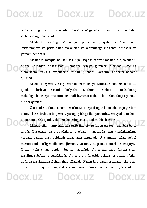 rahbarlarning   o‘smirning   oiladagi   holatini   o‘rganishadi.   qiyin   o‘smirlar   bilan
alohida shug‘ullanishadi.
Maktabda   psixologlar   o‘smir   qobiliyatlari   va   qiziqishlarini   o‘rganishadi.
Psixoterapevt   va   psixologlar   ota-onalar   va   o‘smirlarga   maslahat   berishadi   va
yordam berishadi.
Maktabda   mavjud   bo‘lgan   sog‘liqni   saqlash   xizmati   maktab   o‘quvchilarini
tibbiy   ko‘rikdan   o‘tkazishadi,   jismoniy   tarbiya   guruhlari   tuzishadi,   kuchsiz
o‘smirlarga   maxsus   ovqatlanish   tashkil   qilishadi,   karantin   sinflarini   nazorat
qilishadi.
Maktabda   ijtimoiy   ishga   maktab   direktori   yordamchilaridan   biri   rahbarlik
qiladi.   Tarbiya   ishlari   bo‘yicha   direktor   o‘rinbosari   maktabning
maktabgacha   tarbiya muassasalari , turli hukumat tashkilotlari bilan aloqasiga katta
e’tibor qaratadi.
Ota-onalar qo‘mitasi   ham o‘z o‘rnida tarbiyasi og‘ir bilan ishlashga yordam
beradi. Turli davlatlarda ijtimoiy pedagog ishiga ikki yondashuv mavjud: u maktab
bilan hamkorlik qiladi yoki u maktabning shtatli hodimi hisoblanadi.
Maktab   bilan   hamkorlik   qila  turib  ijtimoiy  pedagog  tez-tez  maktabga  borib
turadi.   Ota-onalar   va   o‘quvchilarning   o‘zaro   munosabtlarining   yaxshilanishiga
yordam   beradi,   dars   qoldirish   sabablarini   aniqlaydi.   U   o‘smirlar   bilan   qo‘pol
munosabatda   bo‘lgan   oilalarni,   jismoniy   va   ruhiy   nuqsonli   o‘smirlarni   aniqlaydi.
O‘smir   yoki   oilaga   yordam   berish   maqsadida   o‘smirning   uzoq   davom   etgan
kasalligi   sabablarini   surishtiradi,   o‘smir   o‘qishda   ortda   qolmasligi   uchun   u   bilan
uyda va kasalxonada alohida shug‘ullanadi. O‘smir tarbiyasidagi muammolarni xal
qilish uchun huquqshunos, shifokor, militsiya hodimlari xizmatidan foydalanadi.
20 