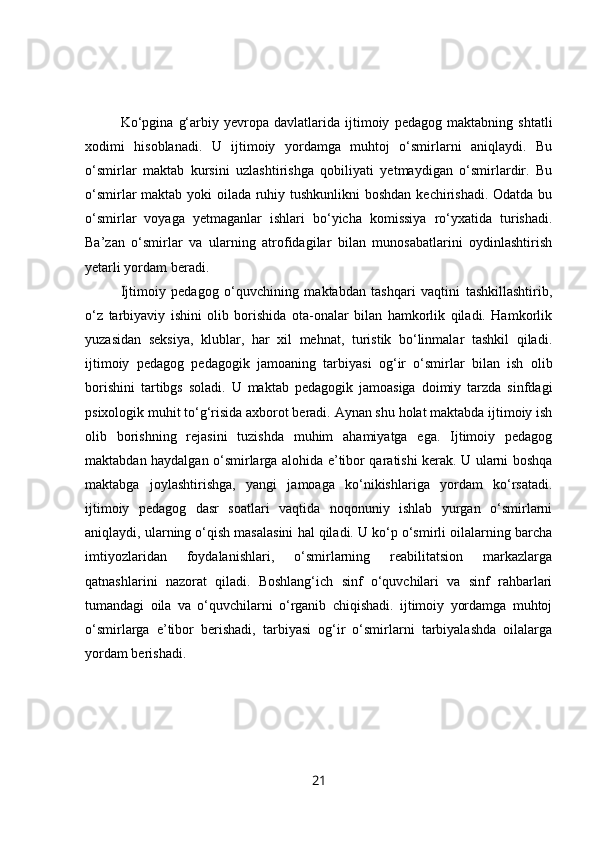 Ko‘pgina   g‘arbiy   yevropa   davlatlarida   ijtimoiy   pedagog   maktabning   shtatli
xodimi   hisoblanadi.   U   ijtimoiy   yordamga   muhtoj   o‘smirlarni   aniqlaydi.   Bu
o‘smirlar   maktab   kursini   uzlashtirishga   qobiliyati   yetmaydigan   o‘smirlardir.   Bu
o‘smirlar maktab yoki  oilada ruhiy tushkunlikni boshdan kechirishadi. Odatda bu
o‘smirlar   voyaga   yetmaganlar   ishlari   bo‘yicha   komissiya   ro‘yxatida   turishadi.
Ba’zan   o‘smirlar   va   ularning   atrofidagilar   bilan   munosabatlarini   oydinlashtirish
yetarli yordam beradi.
Ijtimoiy   pedagog   o‘quvchining   maktabdan   tashqari   vaqtini   tashkillashtirib,
o‘z   tarbiyaviy   ishini   olib   borishida   ota-onalar   bilan   hamkorlik   qiladi.   Hamkorlik
yuzasidan   seksiya,   klublar,   har   xil   mehnat,   turistik   bo‘linmalar   tashkil   qiladi.
ijtimoiy   pedagog   pedagogik   jamoaning   tarbiyasi   og‘ir   o‘smirlar   bilan   ish   olib
borishini   tartibgs   soladi.   U   maktab   pedagogik   jamoasiga   doimiy   tarzda   sinfdagi
psixologik muhit to‘g‘risida axborot beradi. Aynan shu holat maktabda ijtimoiy ish
olib   borishning   rejasini   tuzishda   muhim   ahamiyatga   ega.   Ijtimoiy   pedagog
maktabdan haydalgan o‘smirlarga alohida e’tibor qaratishi kerak. U ularni boshqa
maktabga   joylashtirishga,   yangi   jamoaga   ko‘nikishlariga   yordam   ko‘rsatadi.
ijtimoiy   pedagog   dasr   soatlari   vaqtida   noqonuniy   ishlab   yurgan   o‘smirlarni
aniqlaydi, ularning o‘qish masalasini hal qiladi. U ko‘p o‘smirli oilalarning barcha
imtiyozlaridan   foydalanishlari,   o‘smirlarning   reabilitatsion   markazlarga
qatnashlarini   nazorat   qiladi.   Boshlang‘ich   sinf   o‘quvchilari   va   sinf   rahbarlari
tumandagi   oila   va   o‘quvchilarni   o‘rganib   chiqishadi.   ijtimoiy   yordamga   muhtoj
o‘smirlarga   e’tibor   berishadi,   tarbiyasi   og‘ir   o‘smirlarni   tarbiyalashda   oilalarga
yordam berishadi.
21 