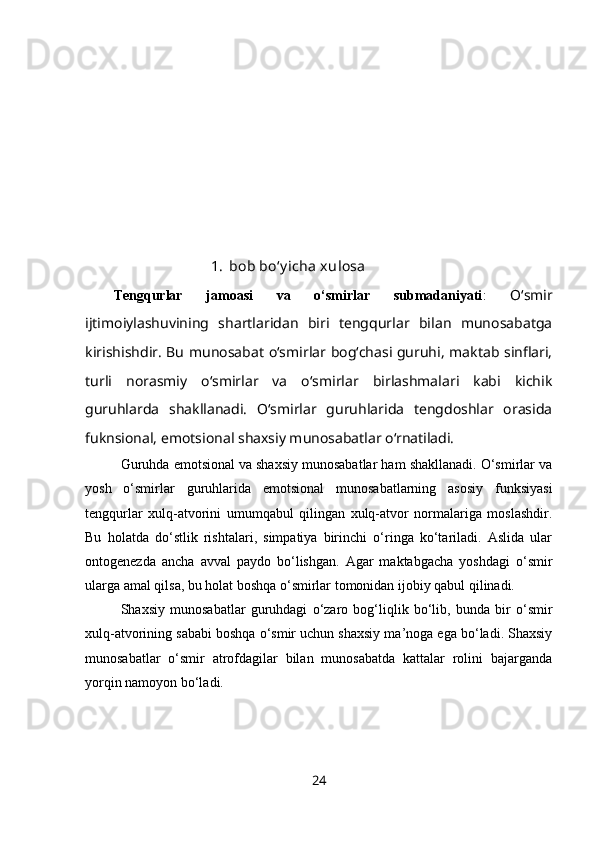 1. bob bo‘y icha xulosa
Tengqurlar   jamoasi   va   o‘smirlar   submadaniyati :   O‘smir
ijtimoiylashuvining   shartlaridan   biri   tengqurlar   bilan   munosabatga
kirishishdir. Bu munosabat o‘smirlar bog‘chasi guruhi, maktab sinflari,
turli   norasmiy   o‘smirlar   va   o‘smirlar   birlashmalari   kabi   kichik
guruhlarda   shakllanadi.   O‘smirlar   guruhlarida   tengdoshlar   orasida
fuknsional, emotsional shaxsiy munosabatlar o‘rnatiladi.
Guruhda emotsional va shaxsiy munosabatlar ham shakllanadi. O‘smirlar va
yosh   o‘smirlar   guruhlarida   emotsional   munosabatlarning   asosiy   funksiyasi
tengqurlar   xulq-atvorini   umumqabul   qilingan   xulq-atvor   normalariga   moslashdir.
Bu   holatda   do‘stlik   rishtalari,   simpatiya   birinchi   o‘ringa   ko‘tariladi.   Aslida   ular
ontogenezda   ancha   avval   paydo   bo‘lishgan.   Agar   maktabgacha   yoshdagi   o‘smir
ularga amal qilsa, bu holat boshqa o‘smirlar tomonidan ijobiy qabul qilinadi. 
Shaxsiy   munosabatlar   guruhdagi   o‘zaro   bog‘liqlik   bo‘lib,   bunda   bir   o‘smir
xulq-atvorining sababi boshqa o‘smir uchun shaxsiy ma’noga ega bo‘ladi. Shaxsiy
munosabatlar   o‘smir   atrofdagilar   bilan   munosabatda   kattalar   rolini   bajarganda
yorqin namoyon bo‘ladi. 
24 