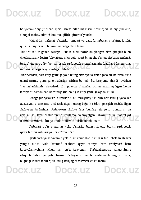 bo‘yicha -ijobiy   (mehnat,   sport,   san’at   bilan   mashg‘ul   bo‘lish)   va   salbiy   (chekish,
alkogol mahsulotlarini iste’mol qilish, qimor o‘ynash).
Maktabdan   tashqari   o‘smirlar   jamoasi   yordamida   tarbiyaviy   ta’sirni   tashkil
qilishda quyidagi holatlarni inobatga olish lozim:
-birinchidan   to‘garak,   seksiya,   klubda   o‘smirlarda   aniqlangan   bitta   qiziqish   bilan
cheklanmaslik lozim (akvariumistika yoki sport bilan shug‘ullanish) balki mehnat,
turli o‘yinlar, ijodiy faoliyat orqali pedagogik o‘smirlarni atrofdagilar bilan normal
munosabatlarga tayyorlashga intilish lozim.
-ikkinchidan, norasmiy guruhga yoki uning aksariyat a’zolariga ta’sir ko‘rsata turib
ularni   rasmiy   guruhga   o‘tishlariga   erishsa   bo‘ladi.   Bu   jarayonni   shartli   ravishda
“rasmiylashtirish”   deyishadi.   Bu   jarayon   o‘smirlar   uchun   sezilmaydigan   holda
tarbiyachi tomonidan norasmiy guruhning rasmiy guruhga aylanishidir.
Pedagogik   qarovsiz   o‘smirlar   bilan   tarbiyaviy   ish   olib   borishning   yana   bir
xususiyati   o‘smirlarni   o‘zi   tanlashgan,   uning   bajarilishidan   qoniqish   sezishadigan
faoliyatni   tanlashdir.   Asta-sekin   faoliyatdagi   bunday   ehtiyojni   qondirish   va
rivojlanish,   keyinchalik   uni   o‘smirlarda   bajarayotgan   ishlari   uchun   mas’uliyat
xissini oshiruvchi faoliyat turlari bilan to‘ldirib borish lozim.
Tarbiyasi   og‘ir   o‘smirlar   yoki   o‘smirlar   bilan   ish   olib   borish   pedagogik
qayta tarbiyalash jarayonini ko‘zda tutadi. 
Qayta tarbiyalash-o‘smir yoki o‘smir yurish-turishidagi turli cheklanishlarni
yengib   o‘tish   yoki   bartaraf   etishdir.   qayta   tarbiya   ham   tarbiyachi   ham
tarbiyalanuvchilar   uchun   ham   og‘ir   jarayondir.   Tarbiyalanuvchi   yangiyulning
istiqboli   bilan   qiziqishi   lozim.   Tarbiyachi   esa   tarbiyalanuvchining   o‘tmishi,
bugungi kunini tahlil qilib uning kelajagini tasavvur etishi lozim.      
27 
