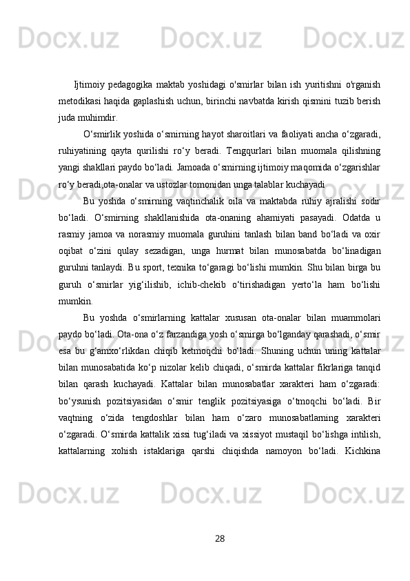 Ijtimoiy   pedagogika   maktab   yoshidagi   o'smirlar   bilan   ish   yuritishni   o'rganish
metodikasi haqida gaplashish uchun, birinchi navbatda kirish qismini tuzib berish
juda muhimdir. 
O‘smirlik yoshida o‘smirning hayot sharoitlari va faoliyati ancha o‘zgaradi,
ruhiyatining   qayta   qurilishi   ro‘y   beradi.   Tengqurlari   bilan   muomala   qilishning
yangi shakllari paydo bo‘ladi. Jamoada o‘smirning ijtimoiy maqomida o‘zgarishlar
ro‘y beradi,ota-onalar va ustozlar tomonidan unga talablar kuchayadi
Bu   yoshda   o‘smirning   vaqtinchalik   oila   va   maktabda   ruhiy   ajralishi   sodir
bo‘ladi.   O‘smirning   shakllanishida   ota-onaning   ahamiyati   pasayadi.   Odatda   u
rasmiy   jamoa   va   norasmiy   muomala   guruhini   tanlash   bilan   band   bo‘ladi   va   oxir
oqibat   o‘zini   qulay   sezadigan,   unga   hurmat   bilan   munosabatda   bo‘linadigan
guruhni tanlaydi. Bu sport, texnika to‘garagi bo‘lishi mumkin. Shu bilan birga bu
guruh   o‘smirlar   yig‘ilishib,   ichib-chekib   o‘tirishadigan   yerto‘la   ham   bo‘lishi
mumkin.
Bu   yoshda   o‘smirlarning   kattalar   xususan   ota-onalar   bilan   muammolari
paydo bo‘ladi. Ota-ona o‘z farzandiga yosh o‘smirga bo‘lganday qarashadi, o‘smir
esa   bu   g‘amxo‘rlikdan   chiqib   ketmoqchi   bo‘ladi.   Shuning   uchun   uning   kattalar
bilan   munosabatida   ko‘p   nizolar   kelib   chiqadi,   o‘smirda   kattalar   fikrlariga   tanqid
bilan   qarash   kuchayadi.   Kattalar   bilan   munosabatlar   xarakteri   ham   o‘zgaradi:
bo‘ysunish   pozitsiyasidan   o‘smir   tenglik   pozitsiyasiga   o‘tmoqchi   bo‘ladi.   Bir
vaqtning   o‘zida   tengdoshlar   bilan   ham   o‘zaro   munosabatlarning   xarakteri
o‘zgaradi. O‘smirda kattalik xissi  tug‘iladi  va xissiyot  mustaqil  bo‘lishga intilish,
kattalarning   xohish   istaklariga   qarshi   chiqishda   namoyon   bo‘ladi.   Kichkina
28 