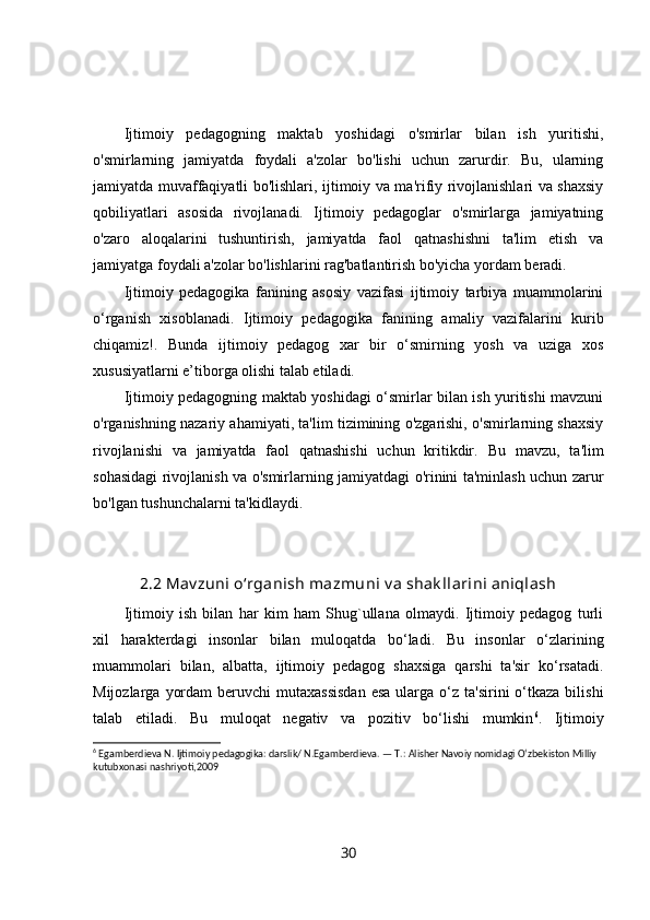 Ijtimoiy   pedagogning   maktab   yoshidagi   o'smirlar   bilan   ish   yuritishi,
o'smirlarning   jamiyatda   foydali   a'zolar   bo'lishi   uchun   zarurdir.   Bu,   ularning
jamiyatda muvaffaqiyatli bo'lishlari, ijtimoiy va ma'rifiy rivojlanishlari va shaxsiy
qobiliyatlari   asosida   rivojlanadi.   Ijtimoiy   pedagoglar   o'smirlarga   jamiyatning
o'zaro   aloqalarini   tushuntirish,   jamiyatda   faol   qatnashishni   ta'lim   etish   va
jamiyatga foydali a'zolar bo'lishlarini rag'batlantirish bo'yicha yordam beradi.
Ijtimoiy   pedagogika   fanining   asosiy   vazifasi   ijtimoiy   tarbiya   muammolarini
o‘rganish   xisoblanadi.   Ijtimoiy   pedagogika   fanining   amaliy   vazifalarini   kurib
chiqamiz!.   Bunda   ijtimoiy   pedagog   xar   bir   o‘smirning   yosh   va   uziga   xos
xususiyatlarni e’tiborga olishi talab etiladi.
Ijtimoiy pedagogning maktab yoshidagi o‘smirlar bilan ish yuritishi mavzuni
o'rganishning nazariy ahamiyati, ta'lim tizimining o'zgarishi, o'smirlarning shaxsiy
rivojlanishi   va   jamiyatda   faol   qatnashishi   uchun   kritikdir.   Bu   mavzu,   ta'lim
sohasidagi rivojlanish va o'smirlarning jamiyatdagi o'rinini ta'minlash uchun zarur
bo'lgan tushunchalarni ta'kidlaydi.
2.2 Mav zuni o‘rganish mazmuni  v a shak llarini aniqlash
Ijtimoiy   ish   bilan   har   kim   ham   Shug`ullana   olmaydi.   Ijtimoiy   pedagog   turli
xil   harakterdagi   insonlar   bilan   muloqatda   bo‘ladi.   Bu   insonlar   o‘zlarining
muammolari   bilan,   albatta,   ijtimoiy   pedagog   shaxsiga   qarshi   ta'sir   ko‘rsatadi.
Mijozlarga  yordam   beruvchi  mutaxassisdan  esa   ularga  o‘z ta'sirini   o‘tkaza  bilishi
talab   etiladi.   Bu   muloqat   negativ   va   pozitiv   bo‘lishi   mumkin 6
.   Ijtimoiy
6
 Egamberdieva N. Ijtimoiy pedagogika: darslik/ N.Egamberdieva. — T.: Alisher Navoiy nomidagi O‘zbekiston Milliy 
kutubxonasi nashriyoti,2009
30 