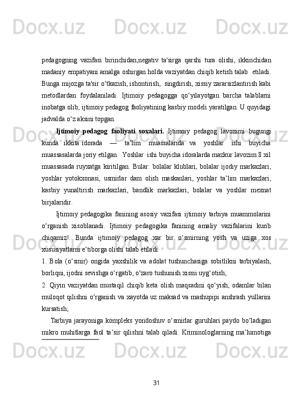 pedagogning   vazifasi   birinchidan,negativ   ta'sirga   qarshi   tura   olishi,   ikkinchidan
madaniy empatiyani amalga oshirgan holda vaziyatdan chiqib ketish talab   etiladi.
Bunga mijozga ta'sir o‘tkazish, ishontirish,  singdirish, xissiy zararsizlantirish kabi
metodlardan   foydalaniladi.   Ijtimoiy   pedagogga   qo‘yilayotgan   barcha   talablarni
inobatga olib, ijtimoiy pedagog faoliyatining kasbiy modeli yaratilgan. U quyidagi
jadvalda o‘z aksini topgan.
Ijtimoiy   pedagog   faoliyati   soxalari.   Ijtimoiy   pedagog   lavozimi   bugungi
kunda     ikkita   idorada       —       ta’lim       muassalarida     va       yoshlar       ishi       buyicha
muassasalarda joriy etilgan.  Yoshlar  ishi buyicha idoralarda mazkur lavozim 8 xil
muassasada   ruyxatga   kiritilgan.   Bular:   bolalar   klublari,   bolalar   ijodiy   markazlari,
yoshlar   yotokxonasi,   usmirlar   dam   olish   maskanlari,   yoshlar   ta’lim   markazlari,
kasbiy   yunaltirish   markazlari,   bandlik   markazlari,   bolalar   va   yoshlar   mexnat
birjalaridir.
Ijtimoiy   pedagogika   fanining   asosiy   vazifasi   ijtimoiy   tarbiya   muammolarini
o‘rganish   xisoblanadi.   Ijtimoiy   pedagogika   fanining   amaliy   vazifalarini   kurib
chiqamiz!.   Bunda   ijtimoiy   pedagog   xar   bir   o‘smirning   yosh   va   uziga   xos
xususiyatlarni e’tiborga olishi talab etiladi.
1.   Bola   (o‘smir)   ongida   yaxshilik   va   adolat   tushunchasiga   sobitlikni   tarbiyalash,
borliqni, ijodni sevishga o‘rgatib, o‘zaro tushunish xissii uyg‘otish;
2.   Qiyin   vaziyatdan   mustaqil   chiqib   keta   olish   maqsadini   qo‘yish,   odamlar   bilan
muloqot qilishni o‘rganish va xayotda uz maksad va mashupipi anshrash yullarini
kursatish;
Tarbiya  jarayoniga  kompleks   yondoshuv  o‘smirlar  guruhlari  paydo   bo‘ladigan
mikro   muhitlarga   faol   ta’sir   qilishni   talab   qiladi.   Kriminologlarning   ma’lumotiga
31 