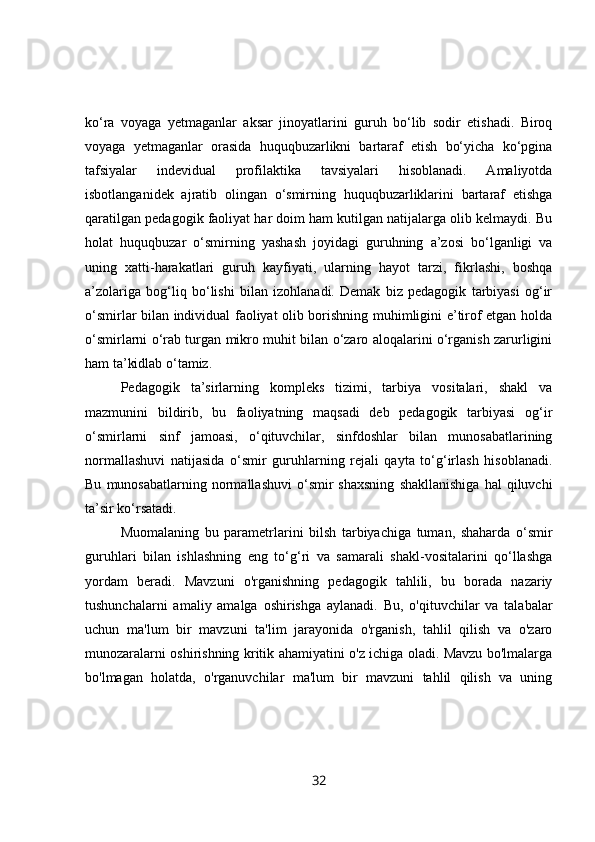 ko‘ra   voyaga   yetmaganlar   aksar   jinoyatlarini   guruh   bo‘lib   sodir   etishadi.   Biroq
voyaga   yetmaganlar   orasida   huquqbuzarlikni   bartaraf   etish   bo‘yicha   ko‘pgina
tafsiyalar   indevidual   profilaktika   tavsiyalari   hisoblanadi.   Amaliyotda
isbotlanganidek   ajratib   olingan   o‘smirning   huquqbuzarliklarini   bartaraf   etishga
qaratilgan pedagogik faoliyat har doim ham kutilgan natijalarga olib kelmaydi. Bu
holat   huquqbuzar   o‘smirning   yashash   joyidagi   guruhning   a’zosi   bo‘lganligi   va
uning   xatti-harakatlari   guruh   kayfiyati,   ularning   hayot   tarzi,   fikrlashi,   boshqa
a’zolariga   bog‘liq   bo‘lishi   bilan   izohlanadi.   Demak   biz   pedagogik   tarbiyasi   og‘ir
o‘smirlar bilan individual faoliyat olib borishning muhimligini e’tirof etgan holda
o‘smirlarni o‘rab turgan mikro muhit bilan o‘zaro aloqalarini o‘rganish zarurligini
ham ta’kidlab o‘tamiz.
Pedagogik   ta’sirlarning   kompleks   tizimi,   tarbiya   vositalari,   shakl   va
mazmunini   bildirib,   bu   faoliyatning   maqsadi   deb   pedagogik   tarbiyasi   og‘ir
o‘smirlarni   sinf   jamoasi,   o‘qituvchilar,   sinfdoshlar   bilan   munosabatlarining
normallashuvi   natijasida   o‘smir   guruhlarning   rejali   qayta   to‘g‘irlash   hisoblanadi.
Bu   munosabatlarning  normallashuvi   o‘smir   shaxsning   shakllanishiga   hal   qiluvchi
ta’sir ko‘rsatadi.
Muomalaning   bu   parametrlarini   bilsh   tarbiyachiga   tuman,   shaharda   o‘smir
guruhlari   bilan   ishlashning   eng   to‘g‘ri   va   samarali   shakl-vositalarini   qo‘llashga
yordam   beradi.   Mavzuni   o'rganishning   pedagogik   tahlili,   bu   borada   nazariy
tushunchalarni   amaliy   amalga   oshirishga   aylanadi.   Bu,   o'qituvchilar   va   talabalar
uchun   ma'lum   bir   mavzuni   ta'lim   jarayonida   o'rganish,   tahlil   qilish   va   o'zaro
munozaralarni oshirishning kritik ahamiyatini o'z ichiga oladi. Mavzu bo'lmalarga
bo'lmagan   holatda,   o'rganuvchilar   ma'lum   bir   mavzuni   tahlil   qilish   va   uning
32