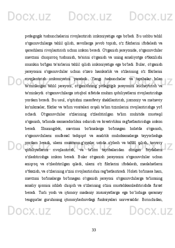 pedagogik tushunchalarini rivojlantirish imkoniyatiga ega bo'ladi. Bu ushbu tahlil
o'rganuvchilarga   tahlil   qilish,   savollarga   javob   topish,   o'z   fikrlarini   ifodalash   va
qarashlarni rivojlantirish uchun imkon beradi. O'rganish jarayonida, o'rganuvchilar
mavzuni   chuqurroq   tushunish,   ta'sirini   o'rganish   va   uning   amaliyotga   o'tkazilishi
mumkin bo'lgan  ta'sirlarini  tahlil   qilish  imkoniyatiga  ega  bo'ladi. Bular,  o'rganish
jarayonini   o'rganuvchilar   uchun   o'zaro   hamkorlik   va   o'zlarining   o'z   fikrlarini
rivojlantirish   imkoniyatini   yaratadi.   Yangi   tushunchalar   va   tajribalar   bilan
ta'minlangan   tahlil   jarayoni,   o'rganishning   pedagogik   jarayonini   kuchaytirish   va
ta'minlaydi. o'rganuvchilarga istiqbol sifatida muhim qobiliyatlarni rivojlantirishga
yordam beradi. Bu usul, o'qitishni masofaviy shakllantirish, jismoniy va ma'naviy
ko'nikmalar, fikrlar va ta'lim vositalari orqali ta'lim tizimlarini rivojlantirishga yo'l
ochadi.   O'rganuvchilar   o'zlarining   o'zlashtirilgan   ta'lim   muhitida   mustaqil
o'rganish, ta'limda samaradorlikni oshirish va kreativlikni rag'batlantirishga imkon
beradi.   Shuningdek,   mavzuni   bo'lmalarga   bo'lmagan   holatda   o'rganish,
o'rganuvchilarni   mufassal   tadqiqot   va   analitik   muhokamalarga   tayyorlashga
yordam   beradi,   ularni   muammo-g'oyalar   ustida   o'ylash   va   tahlil   qilish,   tasviriy
qobiliyatlarini   rivojlantirish,   va   ta'lim   tajribalaridan   olingan   foydalarni
o'zlashtirishga   imkon   beradi.   Bular   o'rganish   jarayonini   o'rganuvchilar   uchun
aniqroq   va   o'zlashtirilgan   qiladi,   ularni   o'z   fikrlarini   ifodalash,   maslahatlarni
o'tkazish, va o'zlarining o'zini rivojlantirishni rag'batlantiradi. Holati bo'lmasa ham,
mavzuni   bo'lmalarga   bo'lmagan   o'rganish   jarayoni   o'rganuvchilarga   ta'limning
amaliy   qismini   ishlab   chiqish   va   o'zlarining   o'zini   mustahkamlashtirishda   fursat
beradi.   Turli   yosh   va   ijtimoiy   madaniy   xususiyatlarga   ega   bo‘lishiga   qaramay
tengqurlar   guruhining   ijtimoiylashuvdagi   funksiyalari   universaldir.   Birinchidan,
33 
