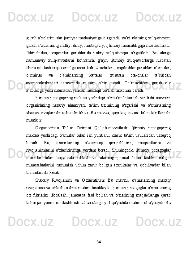 guruh   a’zolarini   shu   jamiyat   madaniyatiga   o‘rgatadi,   ya’ni   ularning   xulq-atvorini
guruh a’zolarining milliy, diniy, mintaqaviy, ijtimoiy mansubligiga moslashtiradi.
Ikkinchidan,   tengqurlar   guruhlarida   ijobiy   xulq-atvorga   o‘rgatiladi.   Bu   ularga
namunaviy   xulq-atvorlarni   ko‘rsatish,   g‘ayri   ijtimoiy   xulq-atvorlarga   nisbatan
chora qo‘llash orqali amalga oshiriladi. Uinchidan, tengdoshlar guruhlari o‘smirlar,
o‘smirlar   va   o‘smirlarning   kattalar,   xususan   ota-onalar   ta’siridan
avtanomlashuvlari   jarayonida   muhim   o‘rin   tutadi.   To‘rtinchidan   guruh   o‘z
a’zolariga yosh submadaniyatidan mustaqil bo‘lish imkonini beradi.
Ijtimoiy pedagogning maktab yoshidagi  o'smirlar bilan ish yuritishi  mavzuni
o'rganishning   nazariy   ahamiyati,   ta'lim   tizimining   o'zgarishi   va   o'smirlarning
shaxsiy  rivojlanishi  uchun kritikdir. Bu mavzu, quyidagi  xulosa  bilan ta'riflanishi
mumkin:
O'zgaruvchan   Ta'lim   Tizimini   Qo'llab-quvvatlash:   Ijtimoiy   pedagogning
maktab   yoshidagi   o'smirlar   bilan   ish   yuritishi,   klasik   ta'lim   usullaridan   uzoqroq
boradi.   Bu,   o'smirlarning   o'zlarining   qiziqishlarini,   maqsadlarini   va
rivojlanishlarini   o'zlashtirishga   yordam   beradi.   Shuningdek,   ijtimoiy   pedagoglar
o'smirlar   bilan   birgalikda   ishlash   va   ularning   jamoat   bilan   tashkil   etilgan
munosabatlarini   tushunish   uchun   zarur   bo'lgan   texnikalar   va   qobiliyatlar   bilan
ta'minlanishi kerak.
Shaxsiy   Rivojlanish   va   O'zlashtirish:   Bu   mavzu,   o'smirlarning   shaxsiy
rivojlanish va o'zlashtirishini muhim hisoblaydi. Ijtimoiy pedagoglar o'smirlarning
o'z   fikrlarini   ifodalash,   jamoatda   faol   bo'lish   va   o'zlarining   maqsadlariga   qarab
ta'lim jarayonini moslashtirish uchun ularga yo'l qo'yishda muhim rol o'ynaydi. Bu
34 