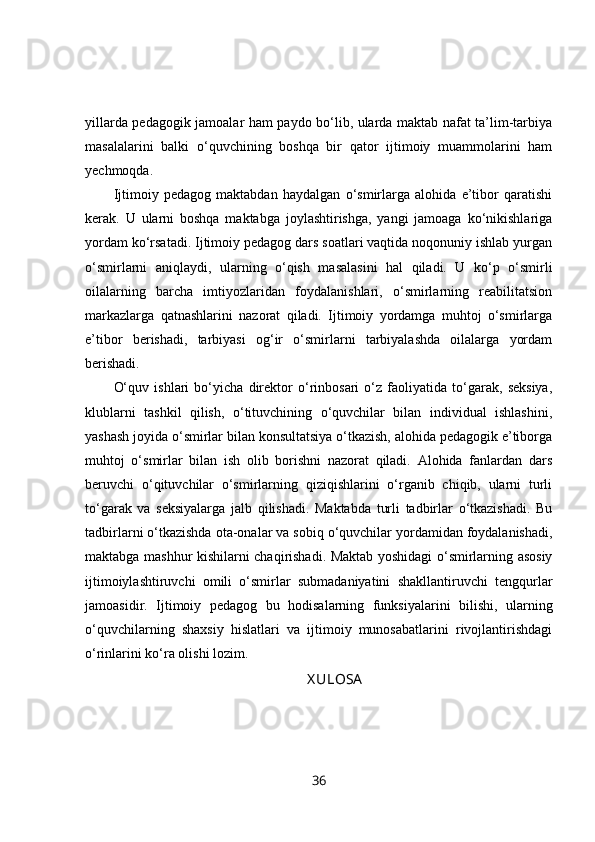 yillarda pedagogik jamoalar ham paydo bo‘lib, ularda maktab nafat ta’lim-tarbiya
masalalarini   balki   o‘quvchining   boshqa   bir   qator   ijtimoiy   muammolarini   ham
yechmoqda.
Ijtimoiy   pedagog   maktabdan   haydalgan   o‘smirlarga   alohida   e’tibor   qaratishi
kerak.   U   ularni   boshqa   maktabga   joylashtirishga,   yangi   jamoaga   ko‘nikishlariga
yordam ko‘rsatadi. Ijtimoiy pedagog dars soatlari vaqtida noqonuniy ishlab yurgan
o‘smirlarni   aniqlaydi,   ularning   o‘qish   masalasini   hal   qiladi.   U   ko‘p   o‘smirli
oilalarning   barcha   imtiyozlaridan   foydalanishlari,   o‘smirlarning   reabilitatsion
markazlarga   qatnashlarini   nazorat   qiladi.   Ijtimoiy   yordamga   muhtoj   o‘smirlarga
e’tibor   berishadi,   tarbiyasi   og‘ir   o‘smirlarni   tarbiyalashda   oilalarga   yordam
berishadi. 
O‘quv   ishlari   bo‘yicha   direktor   o‘rinbosari   o‘z   faoliyatida   to‘garak,   seksiya,
klublarni   tashkil   qilish,   o‘tituvchining   o‘quvchilar   bilan   individual   ishlashini,
yashash joyida o‘smirlar bilan konsultatsiya o‘tkazish, alohida pedagogik e’tiborga
muhtoj   o‘smirlar   bilan   ish   olib   borishni   nazorat   qiladi.   Alohida   fanlardan   dars
beruvchi   o‘qituvchilar   o‘smirlarning   qiziqishlarini   o‘rganib   chiqib,   ularni   turli
to‘garak   va   seksiyalarga   jalb   qilishadi.   Maktabda   turli   tadbirlar   o‘tkazishadi.   Bu
tadbirlarni o‘tkazishda ota-onalar va sobiq o‘quvchilar yordamidan foydalanishadi,
maktabga mashhur kishilarni chaqirishadi. Maktab yoshidagi o‘smirlarning asosiy
ijtimoiylashtiruvchi   omili   o‘smirlar   submadaniyatini   shakllantiruvchi   tengqurlar
jamoasidir.   Ijtimoiy   pedagog   bu   hodisalarning   funksiyalarini   bilishi,   ularning
o‘quvchilarning   shaxsiy   hislatlari   va   ijtimoiy   munosabatlarini   rivojlantirishdagi
o‘rinlarini ko‘ra olishi lozim.
 X ULOSA
36 