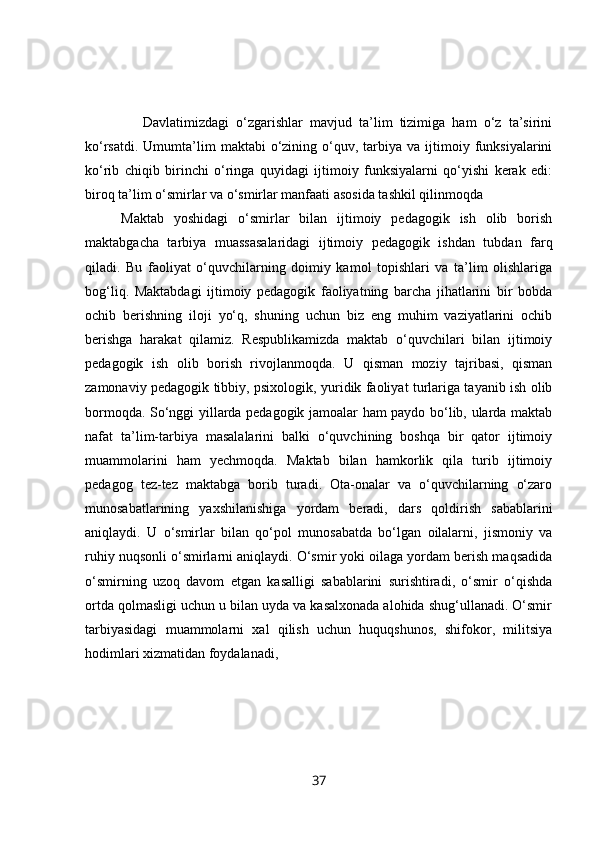                 Davlatimizdagi   o‘zgarishlar   mavjud   ta’lim   tizimiga   ham   o‘z   ta’sirini
ko‘rsatdi.  Umumta’lim   maktabi   o‘zining  o‘quv,  tarbiya  va  ijtimoiy  funksiyalarini
ko‘rib   chiqib   birinchi   o‘ringa   quyidagi   ijtimoiy   funksiyalarni   qo‘yishi   kerak   edi:
biroq ta’lim o‘smirlar va o‘smirlar manfaati asosida tashkil qilinmoqda
Maktab   yoshidagi   o‘smirlar   bilan   ijtimoiy   pedagogik   ish   olib   borish
maktabgacha   tarbiya   muassasalaridagi   ijtimoiy   pedagogik   ishdan   tubdan   farq
qiladi.   Bu   faoliyat   o‘quvchilarning   doimiy   kamol   topishlari   va   ta’lim   olishlariga
bog‘liq.   Maktabdagi   ijtimoiy   pedagogik   faoliyatning   barcha   jihatlarini   bir   bobda
ochib   berishning   iloji   yo‘q,   shuning   uchun   biz   eng   muhim   vaziyatlarini   ochib
berishga   harakat   qilamiz.   Respublikamizda   maktab   o‘quvchilari   bilan   ijtimoiy
pedagogik   ish   olib   borish   rivojlanmoqda.   U   qisman   moziy   tajribasi,   qisman
zamonaviy pedagogik tibbiy, psixologik, yuridik faoliyat turlariga tayanib ish olib
bormoqda. So‘nggi yillarda pedagogik jamoalar ham paydo bo‘lib, ularda maktab
nafat   ta’lim-tarbiya   masalalarini   balki   o‘quvchining   boshqa   bir   qator   ijtimoiy
muammolarini   ham   yechmoqda.   Maktab   bilan   hamkorlik   qila   turib   ijtimoiy
pedagog   tez-tez   maktabga   borib   turadi.   Ota-onalar   va   o‘quvchilarning   o‘zaro
munosabatlarining   yaxshilanishiga   yordam   beradi,   dars   qoldirish   sabablarini
aniqlaydi.   U   o‘smirlar   bilan   qo‘pol   munosabatda   bo‘lgan   oilalarni,   jismoniy   va
ruhiy nuqsonli o‘smirlarni aniqlaydi. O‘smir yoki oilaga yordam berish maqsadida
o‘smirning   uzoq   davom   etgan   kasalligi   sabablarini   surishtiradi,   o‘smir   o‘qishda
ortda qolmasligi uchun u bilan uyda va kasalxonada alohida shug‘ullanadi. O‘smir
tarbiyasidagi   muammolarni   xal   qilish   uchun   huquqshunos,   shifokor,   militsiya
hodimlari xizmatidan foydalanadi,
37 
