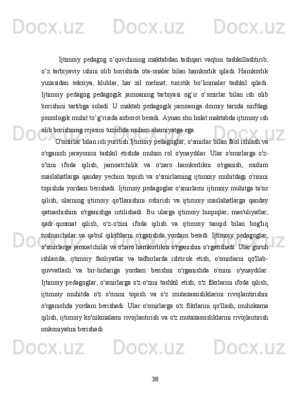 Ijtimoiy   pedagog   o‘quvchining   maktabdan   tashqari   vaqtini   tashkillashtirib,
o‘z   tarbiyaviy   ishini   olib   borishida   ota-onalar   bilan   hamkorlik   qiladi.   Hamkorlik
yuzasidan   seksiya,   klublar,   har   xil   mehnat,   turistik   bo‘linmalar   tashkil   qiladi.
Ijtimoiy   pedagog   pedagogik   jamoaning   tarbiyasi   og‘ir   o‘smirlar   bilan   ish   olib
borishini   tartibga   soladi.   U   maktab   pedagogik   jamoasiga   doimiy   tarzda   sinfdagi
psixologik muhit to‘g‘risida axborot beradi. Aynan shu holat maktabda ijtimoiy ish
olib borishning rejasini tuzishda muhim ahamiyatga ega.
O'smirlar bilan ish yuritish Ijtimoiy pedagoglar, o'smirlar bilan faol ishlash va
o'rganish   jarayonini   tashkil   etishda   muhim   rol   o'ynaydilar.   Ular   o'smirlarga   o'z-
o'zini   ifoda   qilish,   jamoatchilik   va   o'zaro   hamkorlikni   o'rganish,   muhim
maslahatlarga   qanday   yechim   topish   va   o'smirlarning   ijtimoiy   muhitdagi   o'rinini
topishda yordam berishadi. Ijtimoiy pedagoglar  o'smirlarni  ijtimoiy muhitga ta'sir
qilish,   ularning   ijtimoiy   qo'llanishini   oshirish   va   ijtimoiy   maslahatlarga   qanday
qatnashishini   o'rganishga   intilishadi.   Bu   ularga   ijtimoiy   huquqlar,   mas'uliyatlar,
qadr-qimmat   qilish,   o'z-o'zini   ifoda   qilish   va   ijtimoiy   tanqid   bilan   bog'liq
tushunchalar   va   qabul   qilishlarni   o'rgatishda   yordam   beradi.   Ijtimoiy   pedagoglar,
o'smirlarga jamoatchilik va o'zaro hamkorlikni o'rganishni o'rgatishadi. Ular guruh
ishlarida,   ijtimoiy   faoliyatlar   va   tadbirlarda   ishtirok   etish,   o'smirlarni   qo'llab-
quvvatlash   va   bir-birlariga   yordam   berishni   o'rganishda   o'rnini   o'ynaydilar.
Ijtimoiy   pedagoglar,   o'smirlarga   o'z-o'zini   tashkil   etish,   o'z   fikrlarini   ifoda   qilish,
ijtimoiy   muhitda   o'z   o'rinini   topish   va   o'z   mutaxassisliklarini   rivojlantirishni
o'rganishda   yordam   berishadi.   Ular   o'smirlarga   o'z   fikrlarini   qo'llash,   muhokama
qilish, ijtimoiy ko'nikmalarni rivojlantirish va o'z mutaxassisliklarini  rivojlantirish
imkoniyatini berishadi.
38 