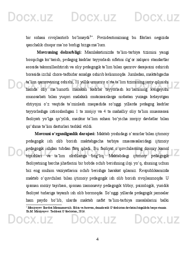 bir   sohani   rivojlantirib   bo‘lmaydi 1
”.   Prezidentimizning   bu   fikrlari   negizida
qanchalik chuqur ma’no borligi bizga ma’lum.
Mavzuning   dolzarbligi:   Mamlakatimizda   ta’lim-tarbiya   tizimini   yangi
bosqichga   ko‘tarish,   pedagog   kadrlar   tayyorlash   sifatini   ilg‘or   xalqaro   standartlar
asosida takomillashtirish va oliy pedagogik ta’lim bilan qamrov darajasini oshirish
borasida izchil chora-tadbirlar amalga oshirib kelinmoqda. Jumladan, maktabgacha
ta’lim qamrovining oshishi, 11 yillik umumiy o‘rta ta’lim tizimining joriy qilinishi
hamda   oliy   ma’lumotli   malakali   kadrlar   tayyorlash   ko‘lamining   kengayishi
munosabati   bilan   yuqori   malakali   mutaxasislarga   nisbatan   yuzaga   kelayotgan
ehtiyojni   o‘z   vaqtida   ta’minlash   maqsadida   so‘nggi   yillarda   pedagog   kadrlar
tayyorlashga   ixtisoslashgan   1   ta   xorijiy   va   4   ta   mahalliy   oliy   ta’lim   muassasasi
faoliyati   yo‘lga   qo‘yildi,   mazkur   ta’lim   sohasi   bo‘yicha   xorijiy   davlatlar   bilan
qo‘shma ta’lim dasturlari tashkil etildi.
Mavzuni o‘rganilganlik darajasi:  Maktab yoshidagi o‘smirlar bilan ijtimoiy
pedagogik   ish   olib   borish   maktabgacha   tarbiya   muassasalaridagi   ijtimoiy
pedagogik   ishdan   tubdan   farq   qiladi.   Bu   faoliyat   o‘quvchilarning   doimiy   kamol
topishlari   va   ta’lim   olishlariga   bog‘liq.   Maktabdagi   ijtimoiy   pedagogik
faoliyatning barcha jihatlarini bir bobda ochib berishning iloji yo‘q, shuning uchun
biz   eng   muhim   vaziyatlarini   ochib   berishga   harakat   qilamiz.   Respublikamizda
maktab   o‘quvchilari   bilan   ijtimoiy   pedagogik   ish   olib   borish   rivojlanmoqda.   U
qisman   moziy   tajribasi,   qisman   zamonaviy   pedagogik   tibbiy,   psixologik,   yuridik
faoliyat  turlariga tayanib ish olib bormoqda. So‘nggi  yillarda pedagogik jamoalar
ham   paydo   bo‘lib,   ularda   maktab   nafat   ta’lim-tarbiya   masalalarini   balki
1
 Mirziyoyev Shavkat Miromonovich. Erkin va farovon, demokratik O‘zbekiston davlatini birgalikda barpo etamiz. 
Sh.M. Mirziyoyev. Toshkent O‘zbekiston, 2016.  
4 