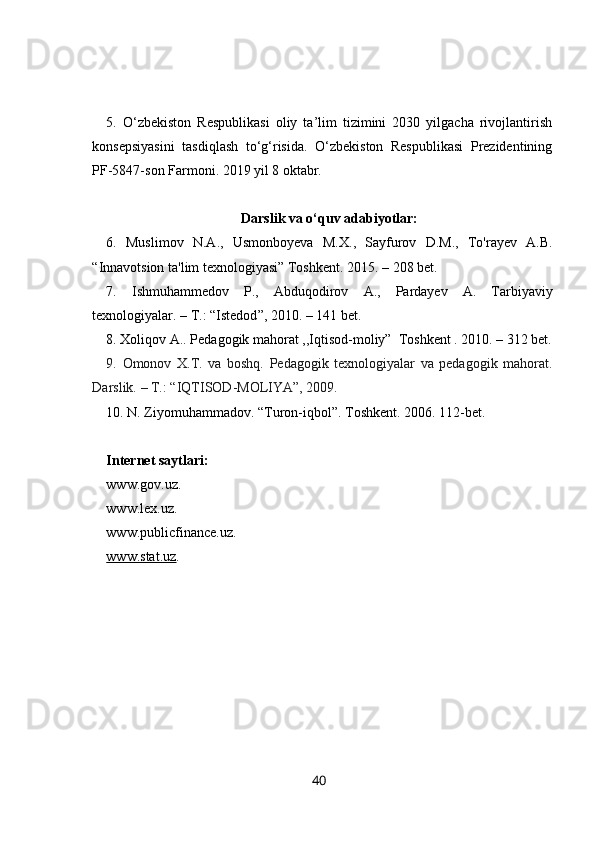 5.   O‘zbekiston   Respublikasi   oliy   ta’lim   tizimini   2030   yilgacha   rivojlantirish
konsepsiyasini   tasdiqlash   to‘g‘risida.   O‘zbekiston   Respublikasi   Prezidentining
PF-5847-son Farmoni. 2019 yil 8 oktabr.
Darslik va o‘quv adabiyotlar:
6 .   Muslimov   N.A.,   Usmonboyeva   M.X. ,   Sayfurov   D.M.,   To'rayev   A.B.
“ Innavotsion ta'lim texnologiyasi ”  Toshkent. 2015.  –  208 bet.
7 .   Ishmuhammedov   Р. ,   Abduqodirov   А. ,   Pardayev   A.   Tarbiyaviy
texnologiyalar. – T.:   “Istedod ” , 2010. – 141 bet.
8 . Xoliqov A.. Pedagogik mahorat ,,Iqtisod-moliy”  Toshkent . 2010. – 312 bet.
9.   Omonov   X.T.   va   boshq.   Pedagogik   texnologiyalar   va   pedagogik   mahorat.
Darslik.  –  T.: “IQTISOD-MOLIYA”, 2009.
10. N. Ziyomuhammadov.  “ Turon-iqbol ” . Toshkent. 2006. 112-bet.
Internet saytlari:
www.gov.uz. 
www.lex.uz.
www.publicfinance.uz.
www.stat.uz . 
40